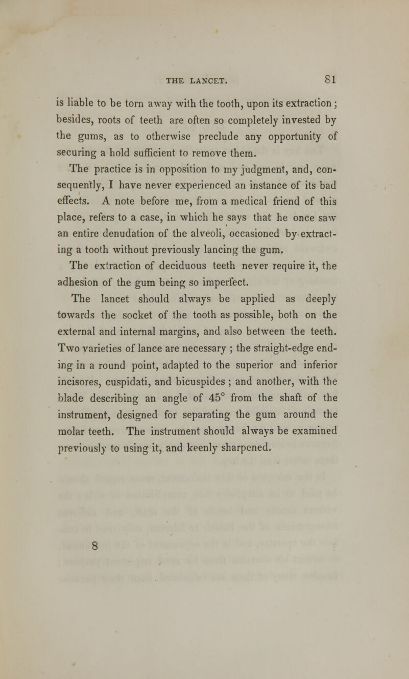 is liable to be torn away with the tooth, upon its extraction ; besides, roots of teeth are often so completely invested by the gums, as to otherwise preclude any opportunity of securing a hold sufficient to remove them. The practice is in opposition to my judgment, and, con- sequently, I have never experienced an instance of its bad effects. A note before me, from a medical friend of this place, refers to a case, in which he says that he once saw an entire denudation of the alveoli, occasioned by-extract- ing a tooth without previously lancing the gum. The extraction of deciduous teeth never require it, the adhesion of the gum being so imperfect. The lancet should always be applied as deeply towards the socket of the tooth as possible, both on the external and internal margins, and also between the teeth. Two varieties of lance are necessary ; the straight-edge end- ing in a round point, adapted to the superior and inferior incisores, cuspidati, and bicuspides ; and another, with the blade describing an angle of 45° from the shaft of the instrument, designed for separating the gum around the molar teeth. The instrument should always be examined previously to using it, and keenly sharpened.