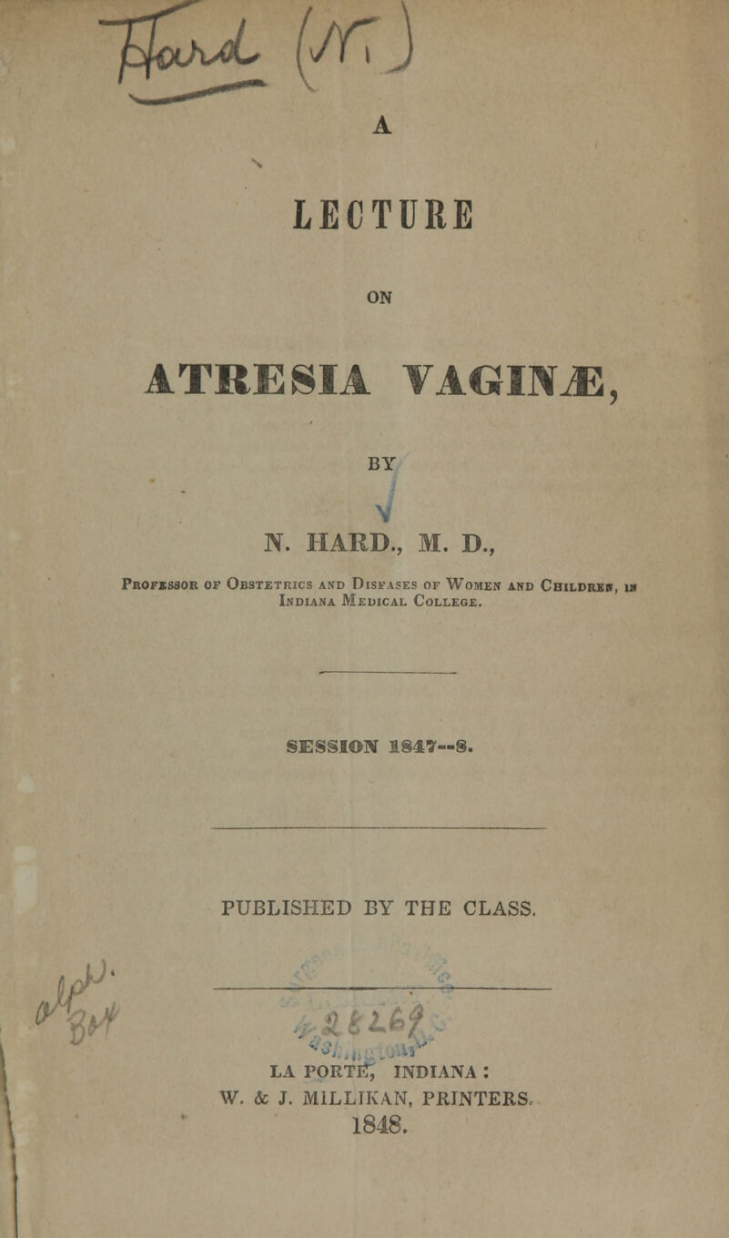 7$^ (Jfi LECTURE ON ATRESIA VAGINJE, BY N. HARD., M. D., Professor of Obstetrics and Diseases of Women and Childreb, in Indiana Medical College. SESSION 1847—S. ,' < V PUBLISHED BY THE CLASS. LA PORTIA, INDIANA : W. & J. M1LLIKA.N, PRINTERS, 1848.