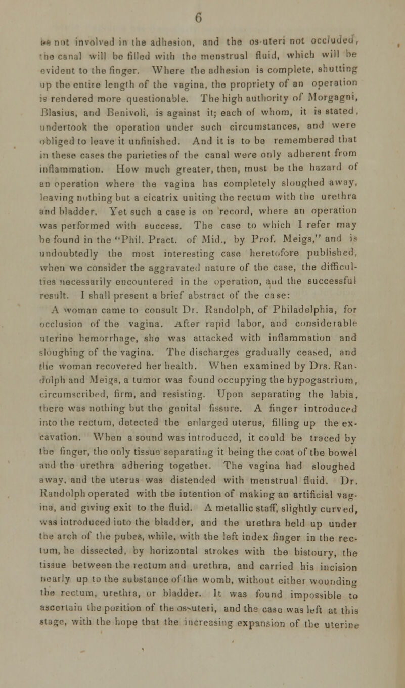 we not involved in the adhesion, and the os-uten not occluded, •ne canal will be filled with the menstrual fluid, which will he evident to the finger. Where the adhesion is complete, shutting up the entite length of the vagina, the propriety of an operation is rendered more questionable. The high authority of Morgagni, JJlasius, and Beoivoli, is against it; each of whom, it is stated , undertook the operation under such circumstances, and were obliged to leave it unfinished. And it is to be remembered that in these cases the parietiesof the canal were only adherent from inflammation. How much greater, then, must be the hazard of an operation where the vagina has completely sloughed away, leaving nothing but a cicatrix uniting the rectum with the urethra and bladder. Yet such a case is on record, where an operation was performed with success. The case to which I refer may be found in the Phil. Pract. of Mid., by Prof. Meigs, and i? undoubtedly the most interesting case heretofore published, when wo consider the aggravated nature of the case, the difficul- ties necessarily encountered in the operation, ami the successful result. I shall present a brief abstract of the case: A woman came to consult Dr. Randolph, of Philadelphia, for occlusion of the vagina. After rapid labor, and considerable uterine hemorrhage, she was attacked with inflammation and sloughing of the vagina. The discharges gradually ceased, and the woman recovered her health. When examined by Drs. Ran- dolph and Meigs, a tumor was found occupying the hypogastrium, circumscribed, firm, and resisting. Upon separating the labia, there was nothing but the genital fissure. A finger introduced into the rectum, detected the enlarged uterus, filling up the ex- cavation. When a sound was introduced, it could be traced bv the finger, the only tissue separating it being the coat of the bowel and the urethra adhering togethet. The vagina had sloughed away, and the uterus was distended with menstrual fluid. Dr. Randolph operated with the intention of making an artificial vag- ina, and giving exit to the fluid. A metallic staff, slightly curved, was introduced into the bladder, and the urethra held up under the arch of the pubes, while, with the left index finger in the rec- tum, he dissected, by horizontal strokes with the bistoury, the tissue between the rectum and urethra, and carried his incision nearly up to the substance of the womb, without either wounding the rectum, urethra, or bladder. It was found impossible to ascertain the podlion of the os-uteri, and the case was left at this stago. with the hope that the increasing expansion of the uterine