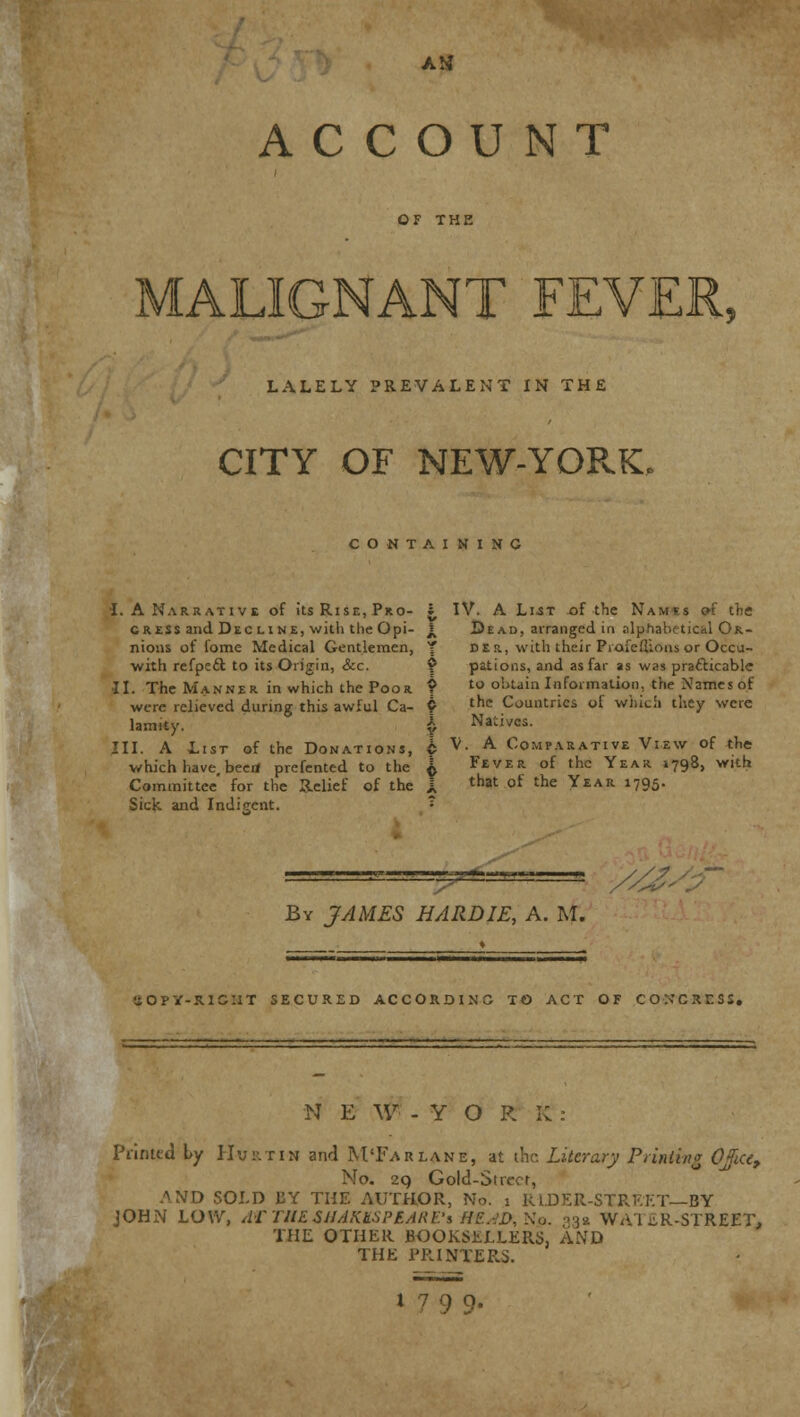 AM ACCOUNT OF THE ALIGNANT FEVER, LALELY PREVALENT IN THE CITY OF NEW-YORK, CONTAINING •I. A Narrative of its Rise, Pro- gress and Dec line, with the Opi- nions of iome Medical Gentlemen, with refpecl to its Origin, Sec. II. The Manner in which the Poor were relieved during this awful Ca- lamity. III. A List of the Donations, which have, beert prefented to the Committee for the Relief of the Sick and Indigent. ^ IV. A List of the Namss of the £ Dead, arranged in alphabetical Or- T d E r, with their Prafeflions or Occu- ? pations, and as far as was practicable £ to obtain Information, the Names of p the Countries of which they were X Natives. A V. A Comparative View of the i Fever of the Year 1798, with 1 that of the Year 1795. — y/z* By JAMES BARDIE, A. M. (IOPY-.1IC:iT SECURED ACCORDING TO ACT OF COKCSTS:, N E W -YORK: Printed by Hurtin and M'Far lane, at the Literary Printing OJice, No. 29 Gold-Stn .^ND SOLD BY THE AUTHOR, No. 1 RIDER-STREET—BY JOHN LOW, ATTHE SHAKUSPBARE's HE.W,Ko. 33a WATER-STREET, THE OTHER BOOKSELLERS, AND THE PRINTERS.