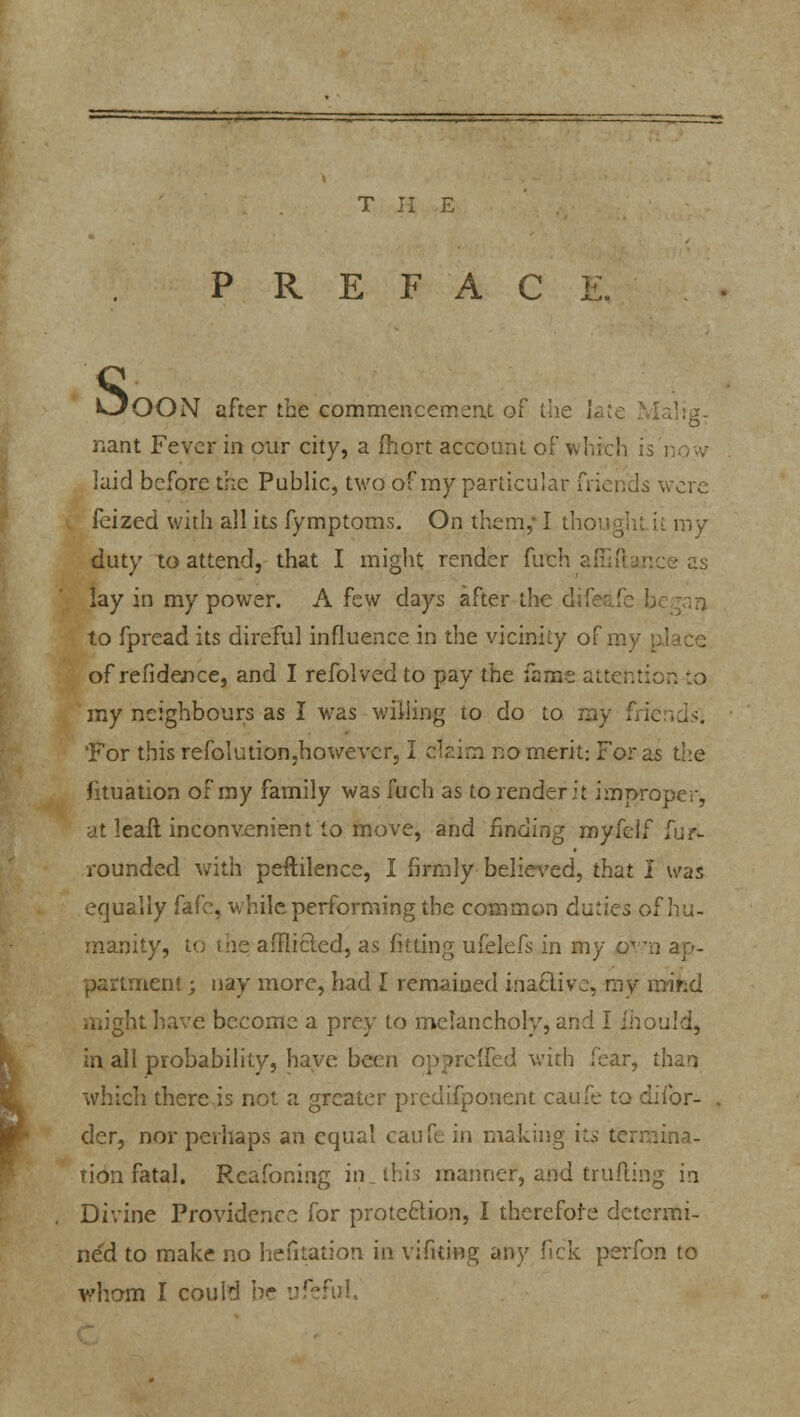 T H E P R E F A C I OOON after the commencement of the h nam Fever in our city, a fhort account of whrch i laid before the Public, two of my particular friends were feized with all its fymptoms. On them,* I thought it my duty to attend, that I might render futh affiftar.ee as lay in my power. A few days after the dif ' to fpread its direful influence in the vicinity of my of refidence, and I refolved to pay the fame attention to my neighbours as I was willing to do to my fj It 'For this refolution,however, I claim no merit: For as the Situation of my family was fuch as to render it improper, at leaft inconvenient to move, and finding myfelf fur- rounded with peftilence, I firmly believed, that I was equally fafe, while performing the common duties of hu- manity, to the afflicted, as fitting ufelefs in my own ap- nenl; nay more, had I remained inactive, my mifcd might have become a prey to melancholy, and I ihould, in all probability, haye been oppreffed with fear, than which there is not a greater predifponent caufe to difor- der, nor perhaps an equal caufe in making its termina- tion fatal. Rcafoning in, this manner, and trufting in Divine Providence for protection, I therefore detcrmi- ne'd to make no hefitation in vifuing any fick petfon to wham I could be ufeful.