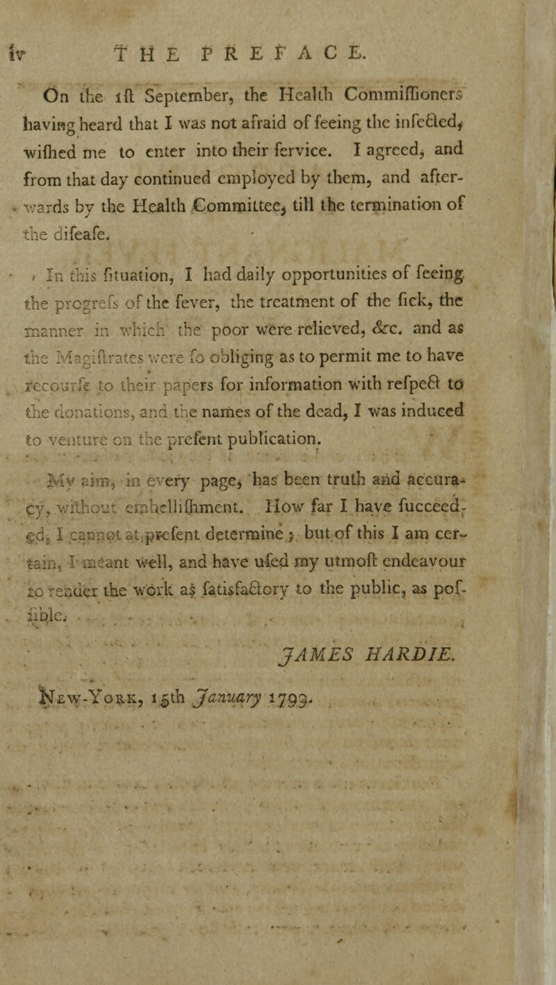 On the lft September, the Health Commiflioncrs having heard that I was not afraid of feeing the infccled, wiftied me to enter into their fervice. I agreed, and from that day continued employed by them, and after- . ds by the Health Committee^ till the termination of difeafe. fituationj I had daily opportunities of feeing. the progrefs of the fever, the treatment of the fick, the poor were relieved, &c. and as the s were fo obliging as to permit me to have rs for information with refpecl to lations, and t;.e names of the dead, I was induced to venture en the prelent publication. My aim, in every page, has been truth and acctira* iTihfliment. How far I have fucceedr • it ppefent determine 5 but of this I am cer- iit well, and have u-fed my utmoft endeavour v.er the work as fati&faclcry to the public, as pof- Ac. JAMES HARD IE, New-York, 15th January 1793.