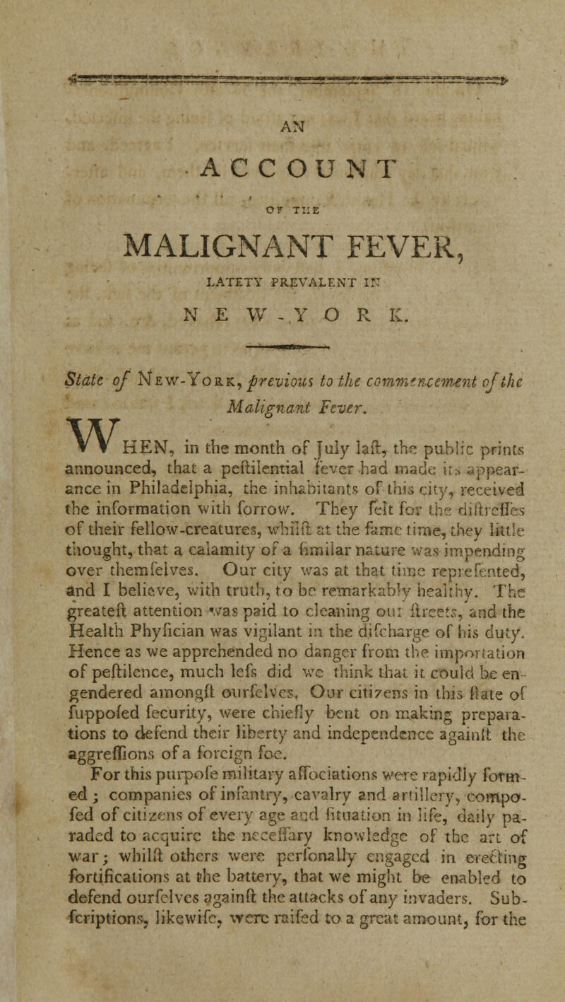 AN ACCOUNT or THE MALIGNANT FEVER, LATETY PREVALENT IK N E W - Y O R K. State of New-York., previous to the commencement of the Malignant Fever. w. HEN, in the month of July laft, the public prints announced, that a peftiiential fever had made its appear- ance in Philadelphia, the inhabitants of this city, received the information with forrow. They felt for the dillreHes of their fellow-creatures, whiift at the fame time, they little thought, that a calamity of a fimilar nature was impending over themfeives. Our city was at that time repiefented, and I believe, with truth, to be remarkab'v Healthy. The greateft attention was paid to cleaning on: ftreets, and the Health Phyfician was vigilant in the difcharge of his duty. Hence as we apprehended no danger from the importation of peftilence, much lefs did we think that it could be en gendered amongft ourfelvcs. Our citi?ens in this ftate of fuppofed fecurity, were chiefiy bent on making prepara- tions to defend their liberty and independence againit the aggreffions of a foreign foe. For this purpofe military affociations were rapidly form- ed ; companies of infantry, cavalry and artillery, compo- fed of citizens of every age and lunation in life, daily pa- raded to acquire the ncceffary knowledge of the art of war; whiift others were perfonally engaged m erectinc*- fortifications at the battery, that we might be enabled to defend ourfelvcs againfl the attacks of any invaders. Sub- fcriptions, likewifc, were raifed to a great amount, for the