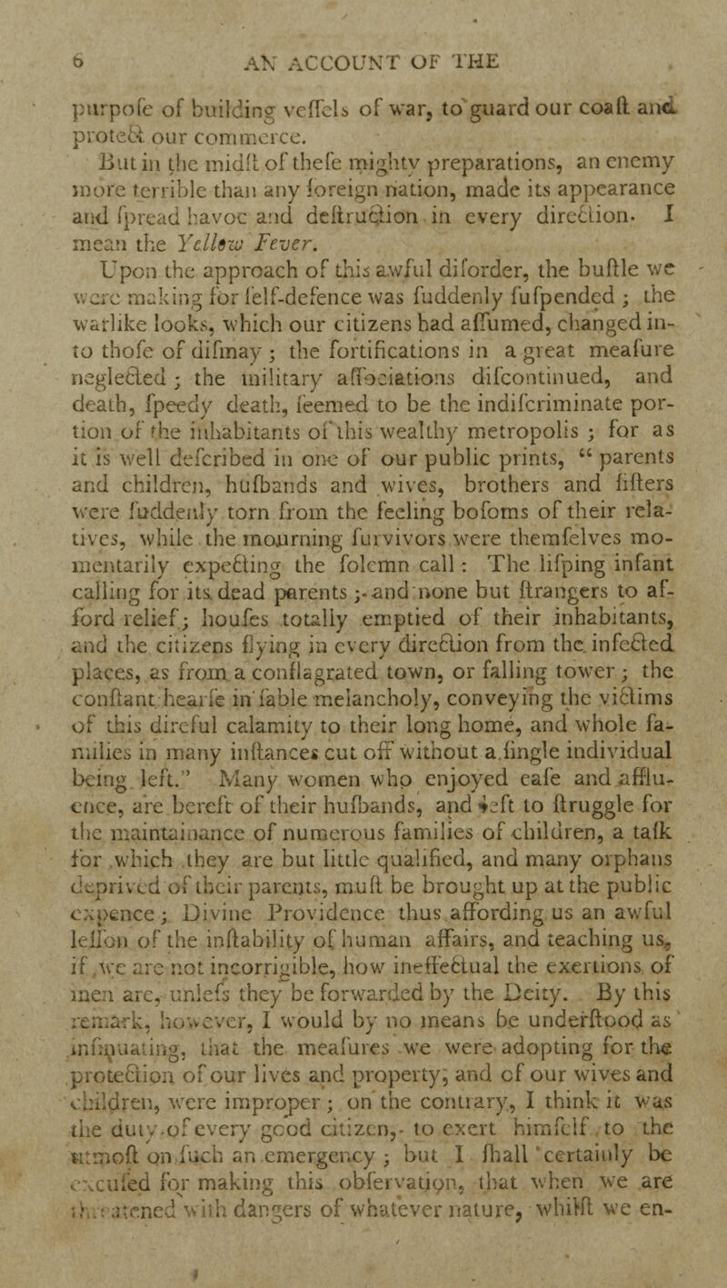 purpofe of building veffels of war? to guard our coafl. and protect our commerce. But in the midil of thefe mighty preparations, an enemy more terrible than any foreign nation, made its appearance and fpread havoc arid deftruction in every direction- I mean the Yellow Fever. Upon the approach of this awful diforder, the buttle we were making for felf-defence was fuddenly fufpended ; the warlike looks, which our citizens had alTumed, changed in- to thofe of difmay; the fortifications in a great meafure negleCied ; the military afiociations difcontinued, and death, fpeedy death, feemed to be the indifcriminate por- tion of the inhabitants of this wealthy metropolis ; for as it is well defcribed in one of our public prints,  parents and children, hufbands and wives, brothers and lifters were fuddenly torn from the feeling bofoms of their rela- tives, while the mourning flu vivors were themfelves mo- mentarily expecting the folcmn call: The lifping infant calling for its, dead parents ;-and none but ftrangers to af- ford relief; houfes totally emptied of their inhabitants, and the citizens Hying in every direction from the. infecled places, as from a conflagrated town, or falling tower; the conftant hearfe in fable melancholy, conveying the viclims oi' this direful calamity to their long home, and whole fa- milies in many inftances cut oft without a.hngle individual being left.' Many women who enjoyed eafe and afflu- ence, are bereft of their hufbands, and *L'ft to ftruggle for the maintainance of numerous families of children, a tafk for which they are but little qualified, and many orphans (i^pn'vxd of their parents, mult be brought up at the public nee; Divine Providence thus affording us an awful lellon of the inftability of human affairs, and teaching us, if we arc not incorrigible, how ineffectual the exertions of arc, unlefs they be forwarded by the Deity. By this . I would by no means be undeirftood as infmuating, that the meafures we were adopting for the protection of our lives and property, and cf our wives and children, were improper; on the contrary, I think it was the duty.of every good citizen,- to exert himfclf to the iitraoft on iuch an emergency ; but I mall 'certainly be excufed for making this obfervation, that when we are ith dangers of whatever nature, whiKl we en-