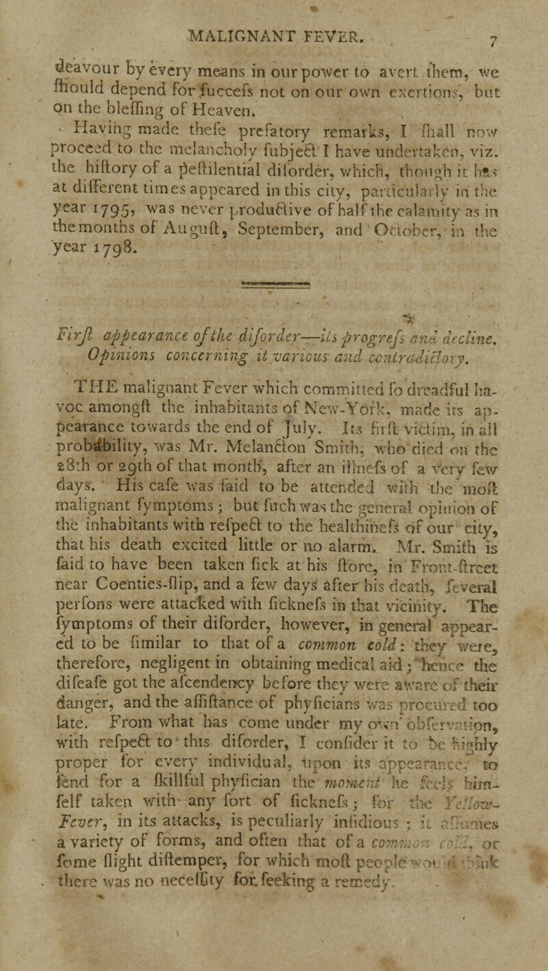 deavour by every means in our power to avert them, we fhould depend for fuceefs not on our own exertions', but on the blefling of Heaven. Having made thefe prefatory remarks, I (hall now proceed to the melancholy fubjed I have undertaken, viz. the hiftory of a peftilcntial diforder, which, though it lifts at different times appeared in this city, particularly in the year 1795, was never productive of half the calamity as in the months of Au guft, September, and October, in the year 1798. Firjl appearance of the diforder—lis progref lint. Opinions concerning it various and contradictory. THE malignant Fever which committed fo dreadful ha- voc amongft the inhabitants of New-York, made its ap- pearance towards the end of July. In firft victim, in all probability, was Mr. MelanCton'Smith, who died on the a8th or 29th of that month, after an ilinefs of a very few days. His cafe was laid to be atten :h the'moil malignant fymptoms • but fuch was the general opinion of die inhabitants with refpeft to the heaUriincfs of our city, that his death excited little or no alarm. Mr. Smith is faid to have been taken fick at his ftore, in Fror.r.-ftrcet near Coenties-flip, and a few days after his death, Jeveral perfons were attacked with ficknefs in that vicinity. The fymptoms of their diforder, however, in general appear- ed to be fimilar to that of a common cold-, they were, therefore, negligent in obtaining medical aid; Irence the difeafe got the afcenderccy before they were aware of their danger, and the affiftance of phyficians was procured too late. From what has come under my own'ohfer : r!on, with refpeel; to' this diforder, I eonfider it to be highly proper for every individual, upon its apt to fend for a fkillful phyfician the morac;it he bim- felf taken with- any fort of ficknefs; for Fever, in its attacks, is peculiarly invidious3 Ties a variety of forms, and often that of a com feme flight diftemper, for which molt pe there was no neceifity for.feeking a remed