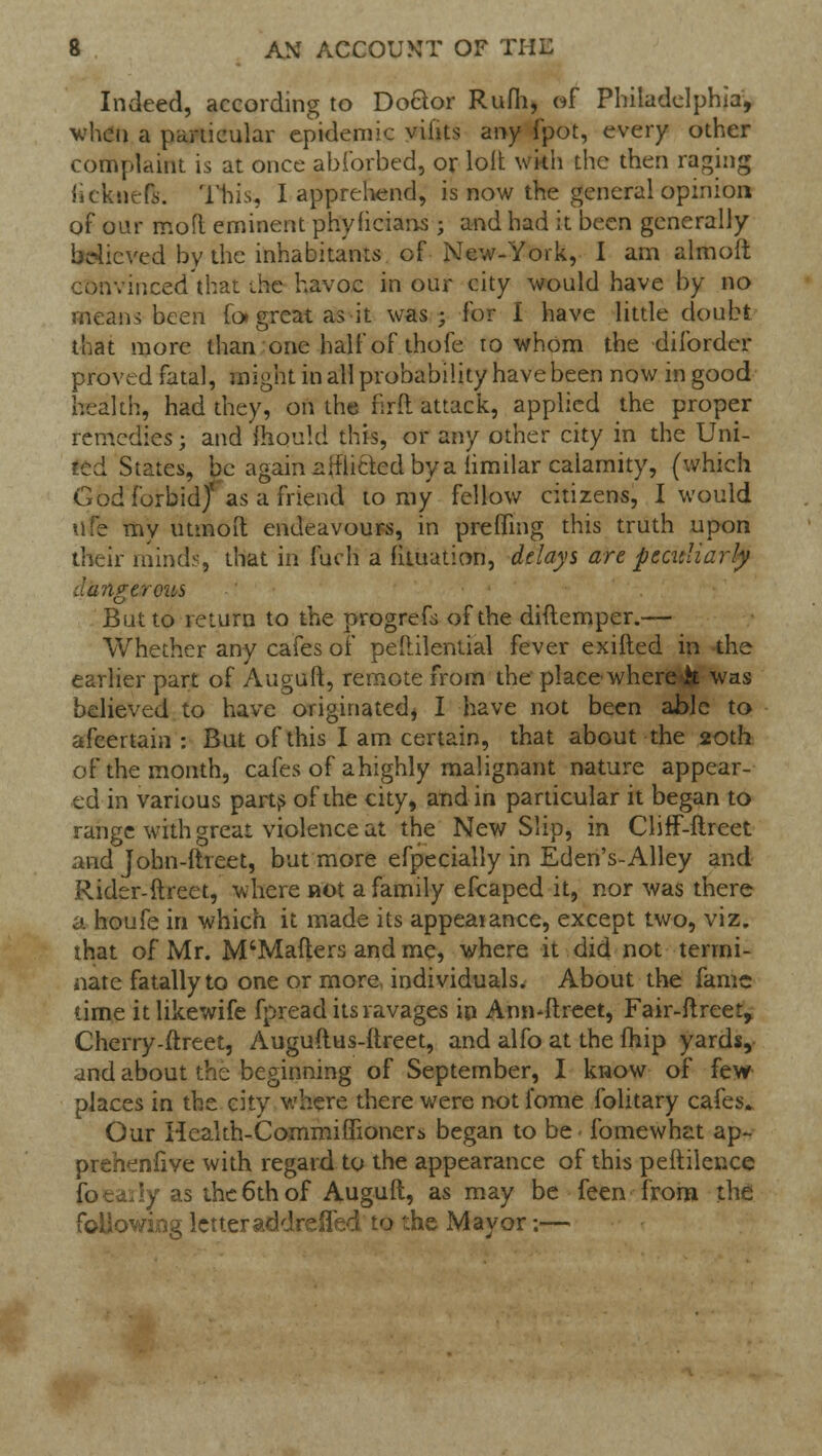 Indeed, according to Doctor Rum, of Philadelphia, when a particular epidemic viiits any fpot, every other complaint is at once abibrbed, or loit wkh the then raging iicknefs. This, I apprehend, is now the general opinion of oar mofl eminent phyficians ; and had it been generally believed by the inhabitants of New-York, I am almofi convinced that the havoc in our city would have by no means been fo> great as it was; for I have little doubt that more than one half of thofe to whom the diforder proved fatal, might in all probability have been now in good health, had they, on the firft attack, applied the proper remedies; and mould this, or any other city in the Uni- ted States, be again 2 if lifted by a iimilar calamity, (which God forbid/ as a friend to my fellow citizens, I would ufe my utmoit endeavours, in preffing this truth upon their minds, that in fuch a fituation, delays art peculiarly dangerous But to return to the progrefs of the diftemper.— Whether any cafes of peililential fever exifted in the earlier part of Auguft, remote from the place where& was believed to have originated* I have not been able to afcertain : But of this I am certain, that about the 20th of the month, cafes of ahighly malignant nature appear- ed in various parts of the city, and in particular it began to range with great violence at the New Slip, in Cliff-ftreet and Jobn-ftreet, but more efpecially in Eden's-Alley and Rider-ftreet, where not a family efcaped it, nor was there a houfe in which it made its appearance, except two, viz. that of Mr. M'Mafters and me, where it did not termi- nate fatally to one or more individuals. About the fame time itlikewife fpread its ravages in Ann-ftreet, Fair-ftreet, Cherry-ftreet, Auguftus-ftreet, and alfo at the fhip yards, and about the beginning of September, I know of few places in the city where there were not fome folitary cafes. Our Heakh-Cornmiflioners began to be fomewhat ap- prehenfive with regard to the appearance of this peftilence foea \y as the 6th of Auguft, as may be feen from the followiAig letter addreifed to the Mayor;—