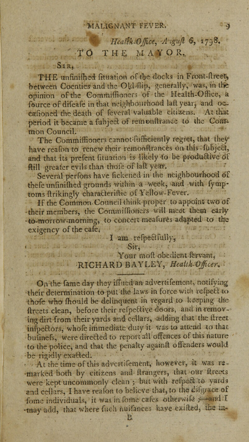 Hcul'thOjice, A'igiijl 6, 1798. TO THE MAYOR. Sir, . THE unfinimed frtuation of the docks in Front-ftreet, between Coenties and the Old-flip, generally, was, in the opinion of the Gommimoncrs of the Health-Office, a fource of drfeafe in that neighbourhood lad year, and oe- caftoned the death of feveral valuable citizens. At that period it became a fubject of remonftranee to the Corn^ mon Council. The Commiflionen cannot-fufFiciently regret, that they have reafon to renew their remonftrances on this fubject, and that its prcfent fituation is likely to be productive of ftill greater evils than thole of laft year. Several perfons have fickened in the neighbourhood oT thefe unfinished grounds within a -week, and with fymp- toms ftrikingly charatteriftic of Yellow-Fever. If the Common Council think proper to appoint two of •their members, the CommifiTioners will meet them early -to-morrow-morning, to concert meafures adapted to the exigency of the cafe; : I am refpeEtfully, Sir, Your mod obedient fervant., •RICHARD BAYLEY, Health-Officer, On'the fame day they ilTued an advertifement, notifying their determination to put the laws in force with refpecl to thofe who mould be delinquent in regard to keeping the ftreets clean, before their refpeQive doors, and in remov- ing dirt from their yards and cellars, adding that the ftreet infpe&ors, whofe immediate duty it was to attend to that bufmefs, were direfted to report all offences of this nature to the police, and that the penalty againft offenders would •be rigidly exatled. • At the time of this advertifement, however, it was re- •marked both by citizens and Grangers, that our ftreets were kept uncommonly clean ; but with refpeQ. to yards and cellars, I have reafon to believe that, to the fili-igrace of feme individuals, it was inibine cafes other-wife r—and I •may-add, that where fiich nui-fan-ces have exi(led, the ia- B