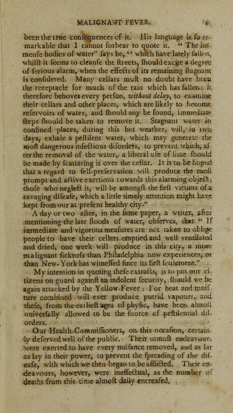 been the true confequences of it. His language is fa re- markable that I cannot forbear to quote it.  Theirri- menfe bodies of water fays he,  which have lately fallen, whilft it feems to cleanfe the ftreets, Ihould excite a degree of ferious alarm, when the effecls of its remaining ftagnant is confidered. Many cellars muft no doubt have beeia the receptacle for much of the rain which has fallen: it therefore behoves every perfon, without delay, to examine their cellars and other places, which are likely to become refervoirs of water, and (hould any be found, immediate fteps fhould be taken to remove it. Stagnant water in confined places, during this hot weather, will, in two days, exhale a peftilent water, which may generate the moft dangerous infectious diforders, to prevent which, af terthe removal of the water, a liberal ul'e of lime fhould be made by fcattering it over the cellar. It is to be hoped that a regard to felf-prefervation will produce the raofi prompt and aftive exertions towards this alarming object; thofe who negleft it, will be am on gftthe fir it victims of a ravaging difeafe, which a little timely attention might have kept from our at prefent healthy city- A day or two after, in the lame paper, a writer, after mentioning the late floods of water, obferves, that If immediate and vigorous meafures are not taken to oblige people to have their celhTs emptied and we'll ventilated and dried, one week will produce in this city, a more malignant ficknefs than Philadelphia now experiences, or than New-York has witnelTed fince its firft fettlement. My intention in quoting thefe extracts, is to put our ci- tizens on guard againft an indolent fecurity, Ihould we be again attacked by the Yellow-Fever : For heat and moif ture combined will ever produce putrid vapours, and thefe, from the eailielt ages of phytic, have been alixioil univerfally allowed to be the fource of pcftilcntial di(- orders. Our Health-Commifwoners, on this oocafion, certain •iy deferved well of the public. Their utmoft endeavour.: were exerted to have every nuifance removed, and as far as lay in their power, to prevent the fpreading of the dif- eafe, with which we then began to be afflicted. Their en- deavours, however, were ineffectual, as the number of deaths from this time aimed daily encreafed.