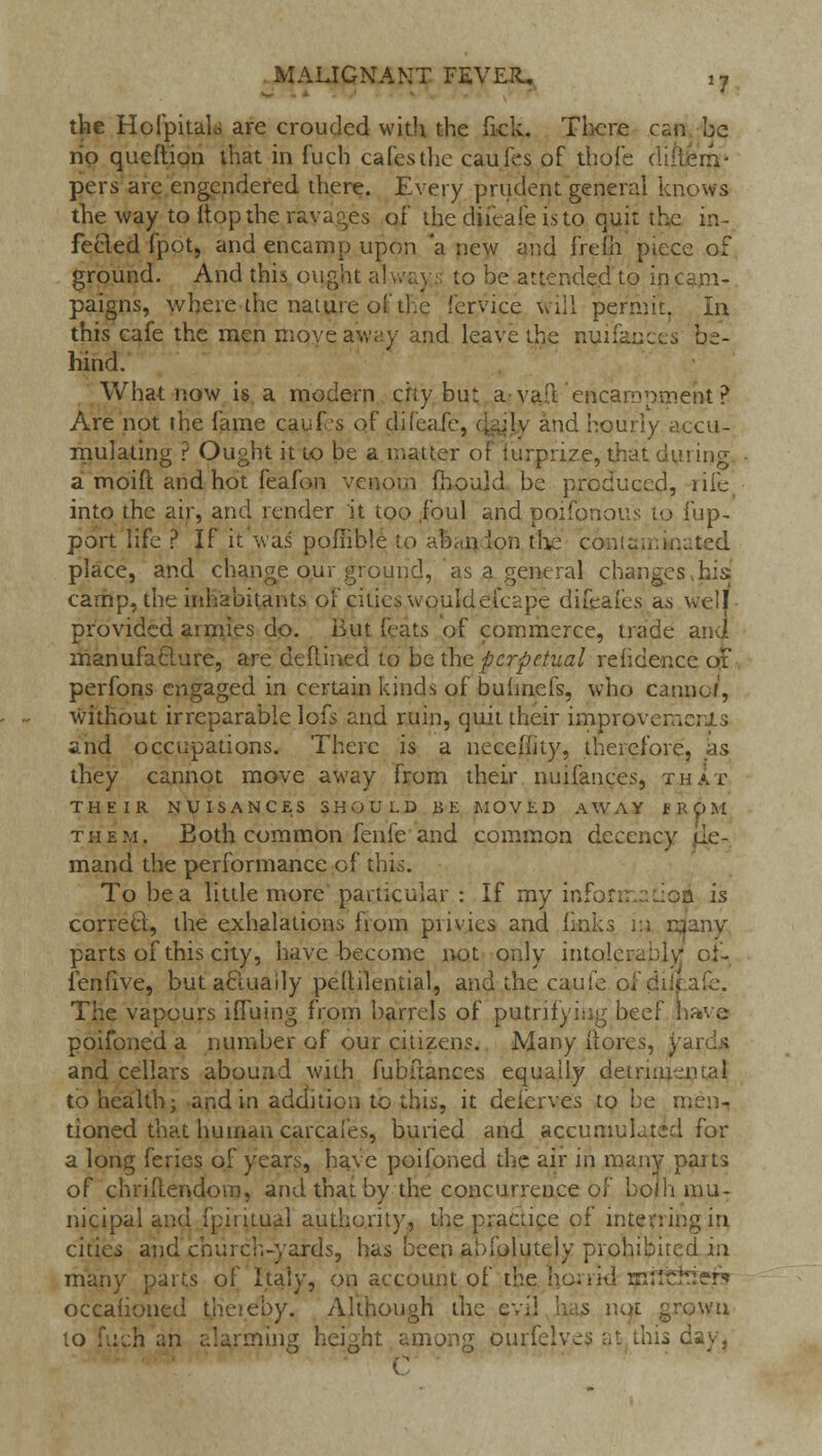 the Hofpitalo are croucled with the Tick. There csm be no queftion that in fuch cafes the cauies of thofe diilerri- pers are engendered there. Every prudent general knows the way to Mop the ravages of die diieafe is to quit the in- fected fpot, and encamp upon a new and frelh piece of ground. And this ought always to be attended to in cam- paigns, where the nature of the fervice will permit, In this cafe the men move aw;.y and leave the nuifauc^. be- hind. What now is a modern city but a vail encampment ? Are not the fame cauf-s of (Jifeafe, cjgjjy and hourly accu- mulating ? Ought it to be a matter of iurprize, that dining a moift and hot feafon venom mould be produced, rife into the air, and render it too ,foul and poifonous to fup- port life ? If it was pofiible to afcaq Ion the contaminated place, and change our ground, as a general changes >his camp, the inhabitants of cities wouldefcepe difcafes as well provided armies do. But (eats of commerce, trade and manufacture, are dedined to be the perpetual rehdence or perfons engaged in certain kinds of bufmefs, who cannof, without irreparable lofs and ruin, quit their improvements and occiipations. There is a neceh'ity, therefore, as they cannot move away from their nuifances, that THEIR NUISANCES SHOULD BE MOVED AWAY EROM them. Both common fenfe and common decency de- mand the performance of this. To be a little more particular : If my infonm.iioa is correct, the exhalations from privies and links m many parts of this city, have become not only intolerably of- fenfive, butacuiaily peltilential, and the cauie of diieafe. The vapours ifTuing from barrels of putrifymg beef have poifoned a number of our citizens. Many iiores, yards and cellars abound with fubftances equally detrimental to health; and in addition to this, it deierves to be men- tioned that human carcafes, buried and accumulated for a long feries of years, have poifoned the air in many paits of chridendom, and that by the concurrence of bo/'h mu- nicipal and fpiiitual authority, the practice of interring in cities and church-yards, has been aofolutely prohibited in many parts of Italy, on account of the ho; rid m;lcJr??r«» occahoned theieby. Although the evil has not grown to fuch an alarming height among ourfelves at this day, C