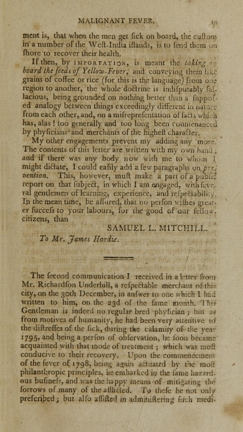 ment is, that when the men get Tick on board, the cuftom in a number of the Weft-India iflands, is to fetid them on fhore to recover their health. If then, by importation, is meant the taking on board the feeds of Yellozu-Fever, and conveying them like- grains of coffee or rice (for this is the language) from one region to another, the whole doctrine is indifputably fal- lacious, being grounded on nothing better than a fuppof • ed analogy between things exceedingly different in nature from each other, and, on a mifreprefentation of fa£ts wi. has, alas ! too generally and too long been countenanced by phyficians and merchants of the higheft character. My other engagements prevent my adding any mprc! The contents of this letter are written with my ov/n hand , and if there was any body now with me to Whom I might di&ate, I could eafily add a few paragraphs on 'pi t ■ vention. This, however, muft make a part 01 a pubii:* report on that fubjecY, in which I am engaged, withfeve- ral gentlemen of learning, experience, and refpeciabii. In the mean time, be affured, that no perfon wiihes great* er fuccefs to your labours, for the good of our fellow - citizens, than SAMUEL L. M1TCBILL. To Mr. James Hardix. The fecond communication I received in a letter from Mr. Richardfon Underhill, a refpe&able merchant ol'this city, on the 30th December, in anfwer to one which I had written to him, on the 23d of the fame month. 1 Gentleman is indeed no regular bred -phyfician 3 bm a4 from motives of humanity, he had been very attentive to' the diftreffes of the fick, during tke calamity of the \ 1795? and being a perfon of observation, lie foon became acquainted with that mode of treatment; which was moft conducive to their recovery. Upon the commencement of the fever of 1798, being again actuated by t:!e moft philanthropic principles, he embarked in the fame hazard- ous bufineiV, and was the happy means of mitigating the forrows of many of the afflicted. To thefe he not only preferred; but alio afliftcd in adminiftering fueh nredi-