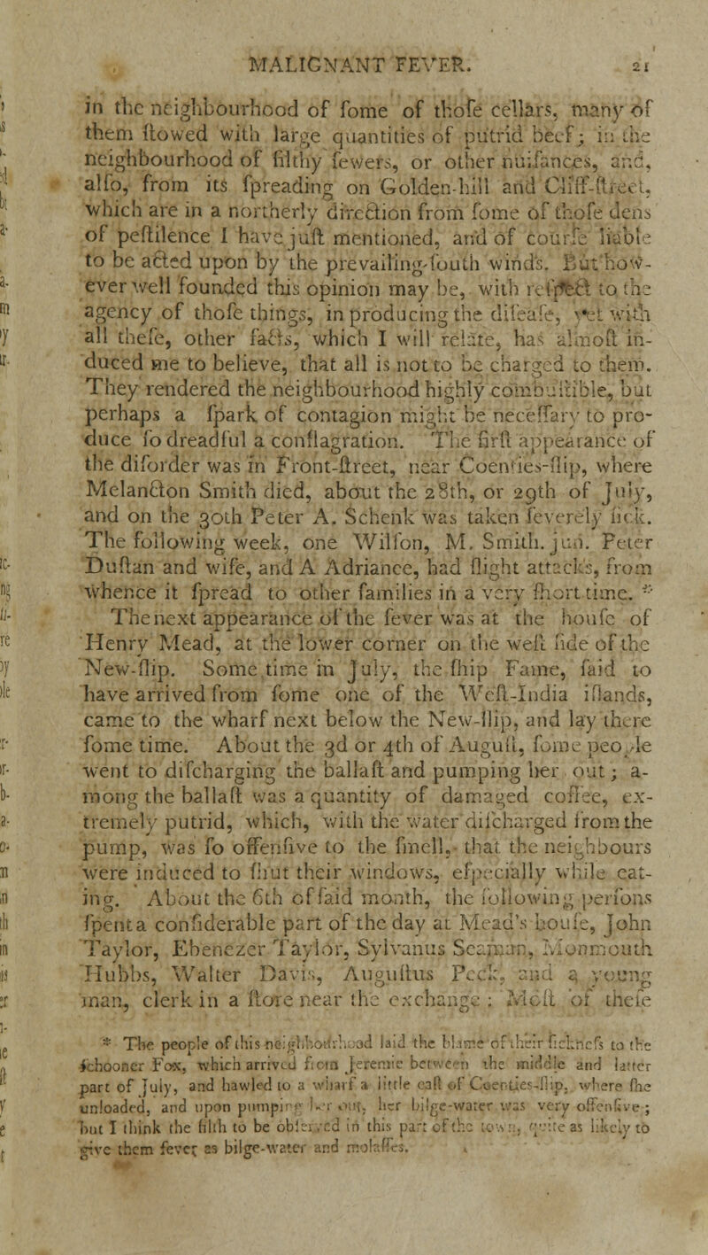 in the neighbourhood of fome of thofe cellars, many of them {towed with large quantities of putrid beef; in neighbourhood of filthy teWers, or other nuifances, and, alio, from its fpreading on Golden-hill and Ctifl which are in a northerly direction from fome of thofe dens of peftilence I havejuft mentioned, and of c i ibfe to be afted upon by the pre vailing-fouth wind tdw- everwell founded this opinion may be, with reijfeft to agency of thofe things, in producing the difeafe, f all thefe, other facts, which I will relate, has almqft in- duced me to believe, that all is not to he charged to them. They rendered the neighbourhood highly coniDuiiible, but perhaps a fpark of contagion might be neceffary to pro- duce fo dreadful a conflagration. The firft appearance of the diforder was in Front-ftreet, near Coen ties-flip, where Melanclon Smith died, about the 28th, or 29th of Ji and on the 30th Peter A. Schenkwas taken feverely i The following week, one Willbn, M. Smith, jen. Peter Duflan and wife, and A Adriance, had flight attack's, from whence it fpread to other families in a very fhorttime. •'• The next appearance of the fever was at the houfc of Henry Mead, at the lower corner on the well fide of New-flip. Some.time in July, the fhip Fame, laid to have arrived from fome one of the Well-India iHands, came to the wharf next below the New-flip, and lay there fome time. About the 3d or 4th of Auguft, fome people went to difcharging the ballaft and pumping her out; a- niong the ballad, was a quantity of damaged ex- tremely putrid, which, with the water diicharged from the pump, was fo offenuve to the fmell, that the neighbours were induced to (hut their windows, efpecially while eat- ing. About the 6th of faid month, the following perform fpenta confiderable part of the day ai Mead's houfe, John Taylor, Ebenezer Taylor, Syivanus Seapjart, Ivlonmoutn Tlubbs, Walter Davis, Augultus P ung 'man, clerk in a ft'ote near the r::change ; of thefe * The people ofthisne.;■■,. d laid the bl h Rcfoicfs to the ichooncr Fox, which arriv. cemie between the middle and latter part of July, and bawled 10 a wharf a little call of Coeoties-liip. where Hie unloaded, and upon pumpi her bilge-water was very offenfive ; but I think the filth to be obtei .'c3 in this par: oft] [-cite as i:kc.y to give them fever, as bilge-water and mo1