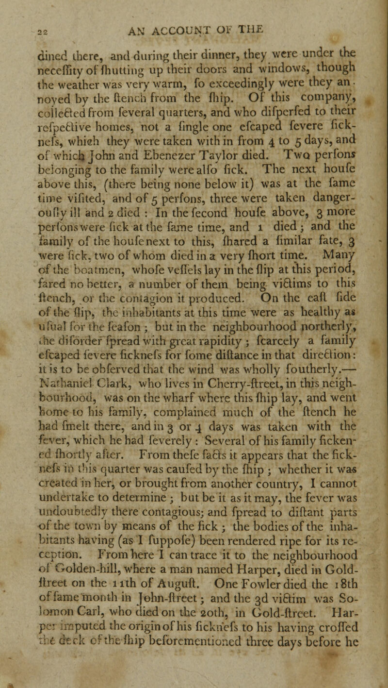 dined there, and during their dinner, they were under the neceffity of (hutting up their doors and windows, though the weather was very warm, fo exceedingly were they an noyed by the ftench from the (hip. Of this company, coiiecUdfrom feveral quarters, and who difpcrfed to their refpcctive homes, not a fingle one efcaped fevere fick- nefs, whieh they were taken with in from 4 to 5 days, and of which John and Ebenezer Taylor died. Twq perfons belonging to the family were alfo fick. The next houfe above this, (there being none below it) was at the fame time vifited, and of 5 perfons, three were taken danger- oufiy ill and 2 died : Inthefecond houfe above, 3 more perfons were fick at the fame time, and 1 died; and the family of the houfe next to this, fhared a fimilar fate, 3 were fick, two of whom died in a very fhort time. Many of the boatmen, whofe vefiels lay in the flip at this period, fared no better, a number of them being victims to this ftench, or the contagion it produced. On the eafl fide of the flip, the inhabitants at this time were as healthy as ufual for the feafon ; but in the neighbourhood northerly, • he diforder fpread with great rapidity ; fcarcely a family efcaped i'evere ficknefs for fome diftance in that direction•: it is to be obferved that the wind was wholly foutherly.— Nathaniel Clark, who lives in Cherry-ftreet, in this neigh- bourhood, was on the wharf where this fhip lay, and went home to his family, complained much of the ftench he had fmelt there, and in 3 or 4 days was taken with the fever, which he had feverely : Several of his family ficken- ed fhortly after. From thefe facts it appears that the fick- nefs in this quarter was caufed by the (hip ; whether it was created in her, or brought from another country, I cannot undertake to determine ; but be it as it may, the fever was undoubtedly there contagious; and fpread to diftant parts of the town by means of the fick ; the bodies of the inha- bitants having (as I fuppofe) been rendered ripe for its re- ception. From here I can trace it to the neighbourhood 'olden-hill, where a man named Harper, died in Gold- ftreet on the 1 ith of Auguft. One Fowler died the 18th of fame month in John-ftreet; and the 3d viftim was So- lomon Carl, who died on the 20th, in Gold-ftrect. Har- pei :raputcd the originof his ficknefs to his having crofted ■:: c dick cf the fiiip beforcmentioned three days before he