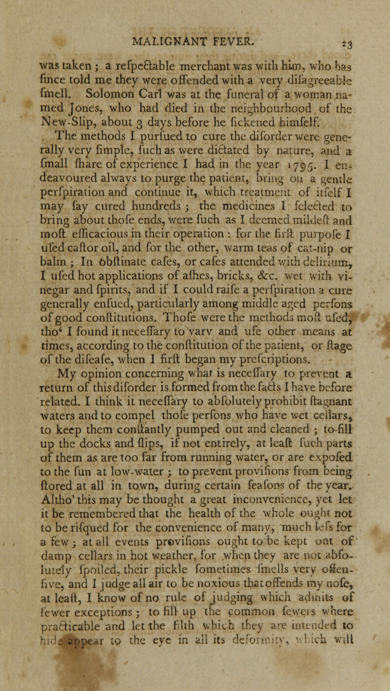 was taken ; a refpeclable merchant was with him, who has fince told me they were offended with a very diiagreeable fmell. Solomon Carl was at the funeral of a woman na- med Jones, who had died in the neighbourhood of the New-Slip, about 3 days before he fickened himfelf. . The methods I purfued to cure the diforder were gene- rally very fimple, fuch as were dictated by nature, and a fmall fhare of experience I had in the year 1795. I en- deavoured always to purge the patient, bring on a gentle perfpiration and continue it, which treatment of itfelf I may fay cured hundreds ; the medicines I fclected to bring about thofe ends, were fuch as I deemed mikteft and mofl efficacious in their operation : for the firflt purpofe I ufed caftor oil, and for the other, warm teas of cat-nip or balm ; In obftinate cafes, or cafes attended with delirium, I ufed hot applications of afhes, bricks, &c. wet with vi- negar and fpirits, and if I could raife a perfpiration a cure generally enfued, particularly among middle aged perfons of good conltitutions. Thofe were the methods moll ufed, tho'I found it neceffary to varv and ufe other means at times, according to the conftitution of the patient, or ftage of the difeafe, when I firlt began my prescriptions. My opinion concerning what is neceffary to prevent a return of this diforder is formed from the facts I have before related. I think it neceffary to abfolutely prohibit ftagnant waters and to compel thofe perfons who have wet cellars, to keep them conftantly pumped out and cleaned ; to fill up the docks and (lips, if not entirely, at lcaft fuch parts of them as are too far from running water, or are expofed to the fun at low-water ; to prevent provifions from being ftored at all in town, during certain feafons of the year. Altho' this may be thought a great inconvenience, yet let it be remembered that the health of the whole ought not to be rifqued for the convenience of many, much lefs for a few; at all events provifions ought to be kept oat of damp cellars in hot weather, for when they are not abfo- Imeiy fpoiled, their pickle fometimes fmells very o&en- five, and I judge all air to be noxious tbatoffends my nofe, at leaft, I know of no rule of judging which admits of fewer exceptions; to fill up the common fewer s where practicable and let the filth which they are intended to appear to the eye in all its defer; i«fc will