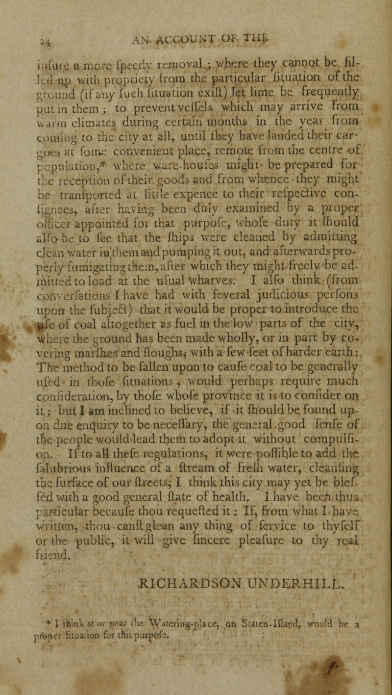 AN ACCOUNT oi< my. tic a more i'pcccly removal ; where they cannot be fil- i.i» with propriety from the particular iituation of the t (if my fueh iituation exift) let lime be frequently put in them; to prevent veliels which may arrive from warm climates during certain months in the year fiorn coming to the city at all, until they have landed their car- i at forfte convenieut place, remote from the centre of population/* where ware-houies might-be prepared for the reception of iheir goods and from whence they might transported at little expence to their reipeciive con- res, after having been duly examined by a proper .er appointed for that purpofe, whofe duty it-mould alio be to fee that the mips were cleaned by admitting cjean water iuthem and pumping it out, and afterwards pro- perly fumigating them, after which they might freely be ad- mitted to load at the ufual wharves. I alfo think, (from tions I have had with feveral judicious perfons upon the iubject) that it would be proper to introduce the of coal altogether as fuel in the low parts of the city, . e the ground has been made wholly, or in part by co- vering marlhas and (loughs j with a few feet of harder earth: The method to be fallen upon to caufe coal to be generally I in thofe iituations j would perhaps require much consideration, by thofe whole province it is to confider on it j but I am inclined to believe, if it mould be, found up- on due enquiry to be neceflary, the general.good fenfe of the people would lead them to adopt it without compulli- on. If to all thefe regulations, it were pofhbje to add the falubrious influence of a ftream of freili water, cleaning the furface of our flreets^ I think this city may yet be blef- fed with a good general {late of health. I have been thus, particular becaufe thou requeued it; If, from what I have Viiuen, thou canft glean any thing of fervice to thyfelf or the public, it will give fincere pleafure to thy real friend. RICHARDSON UNDERBILL. * I think at or near die Watering-place, on Siaten-Ifiar.d, v:ou!d be a i-.ua;ion for tms parpof..