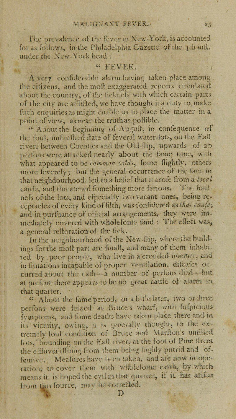 The prevalence oF the fever in New-York, is accounted for as follows, in-the Philadelphia Gazette of the 4th Hiit, under the New-York head :  FEVER. Avery confiderable alarm having taken place among the citizens, and the moft exaggerated reports circulated about the country, of the ficknefs with which certain parts of the city are atllidcd, we have thought it a duty to, make fuch enquiries as might enable us to place the matter in a point of view, as near the truth as poffible.  About the beginning of Augult, in confequence of the foul, unfiuifiied Hate of feveral water-lots, on the Eaft river, between Celerities and the Old-flip, upwards of 20 pcribns were attacked nearly about the fa-ne time, with what appeared to be common colds, feme fhghtly, others more feverely; but the general occurrence of the fact in that neighdourhood, led to a belief that it arofe from a local caufe, and threatened fomething more ferious. The foul- nefs ofthe lots, and efpecially two vacant ones, being re- ceptacles of every kind of filth, wasconfidered asi/iai cauic-, and in purfuance of official arrangements, they were im- mediately covered with wholefome land : The effect was, a general reltoration of the fick. Ln the neighbourhood ofthe New-Hip, where the build- ings forthe moll part are fmall, and many of them inhabi- ted by poor people, who live in a crouded maimer, and in lituations incapable of proper ventilation, difeafes oc- curred about the 12th—a number of perions died—but at prefent there appears to be no great caufe of alarm 1:1 that quarter.  About the fame period, or a little later, two or three perfons were feized at Biuce's wharf, with fufpicious iVmptoms, and fome deaths have taken place there and in its vicinity, owing, it is generally thought, to the ex- tremely foul condition of Bruce and Marfton's unfiUetJ lots, bounding on the Eaft-river, at the foot of Pine-ftreet the effluvia ifluing from them being highly putrid and of- fcniivei. Mea lures have been taken, and are now in ope- ration, to cover them with wholefome earth, by which means it is hoped the evil in that quarter, if it has amen from this fourcc, may be corrected. : D