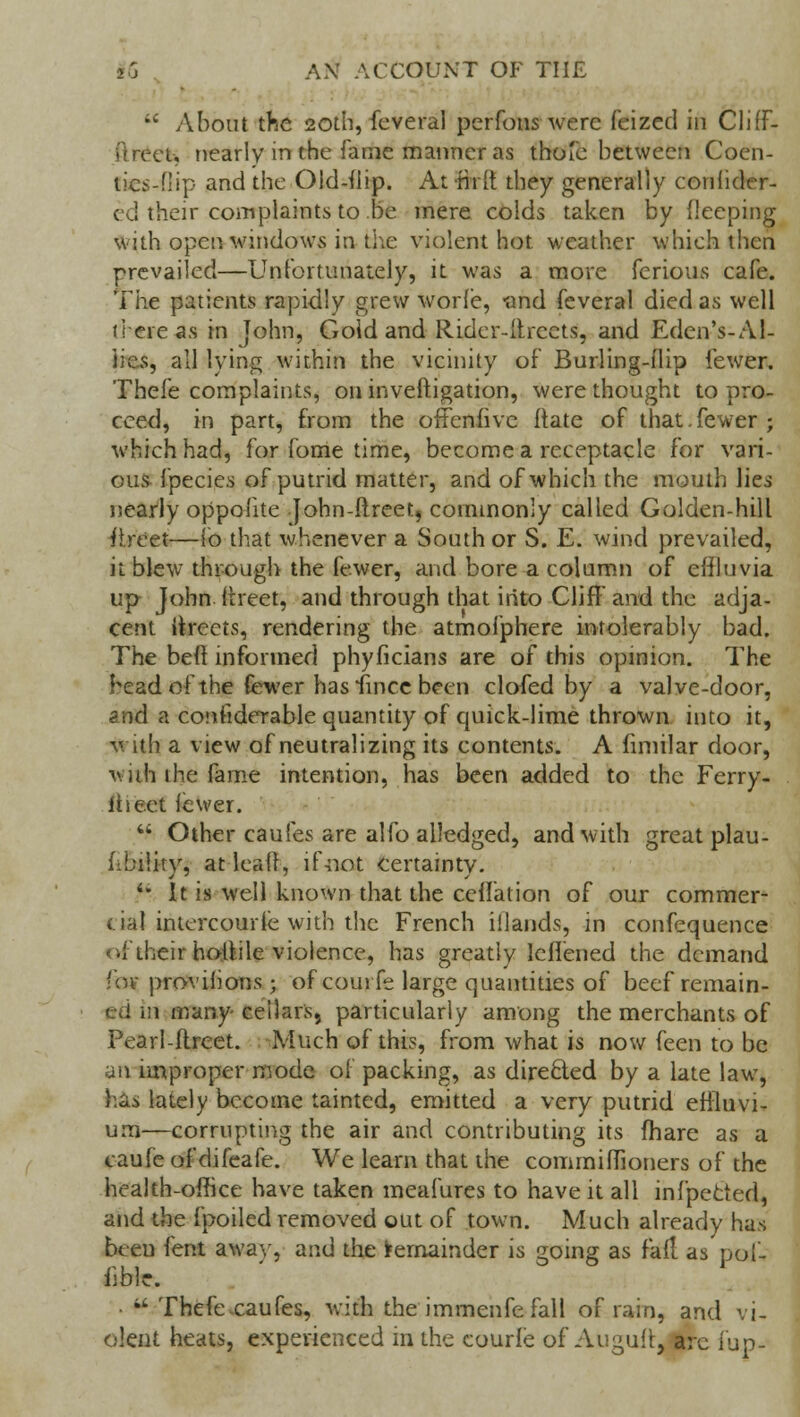 u About the 20th, fcveral perfons were feized in ClifF- i'lreeu nearly in the fame manner as thoic between Coen- tics-flip and the Old-dip. At Hi [t they generally conhder- ed their complaints to be mere colds taken by deeping with open windows in the violent hot weather which then prevailed—Unfortunately, it was a more ferious cafe. The patients rapidly grew worle, -and feveral died as well there as in John, Gold and Rider-drcets, and Eden's-Al- iie.s, all lying within the vicinity of Burling-dip fewer. Thefe complaints, on inveftigation, were thought to pro- ceed, in part, from the ofFenfive date of that.fewer; which had, for fome time, become a receptacle for vari- ous- fpecies of putrid matter, and of which the mouth lies nearly oppofite John-ftreet, commonly called Golden-hill itreet—lb that whenever a South or S. E. wind prevailed, it blew through the fewer, and bore a column of edluvia up John dreet, and through that into Cliff and the adja- cent iircets, rendering the atmofphere intolerably bad. The bed informed phyficians are of this opinion. The head of the fewer has fincc been clofed by a valve-door, and a considerable quantity of quick-lime thrown into it, with a view of neutralizing its contents. A fimilar door, villi the fame intention, has been added to the Ferry- rheet fewer.  Other caufes are alfo alledged, and with great plau- fibility, at lead, ifnot certainty. '* It is well known that the cedalion of our commer- cial intcrcourfe with the French iilands, in confequence of their hodile violence, has greatly leflened the demand •ov proviiions ; of courfe large quantities of beef remain- ed in many cellars, particularly among the merchants of Pearl-drcet. Much of this, from what is now feen to be an improper mode of packing, as directed by a late law, has lately become tainted, emitted a very putrid effluvi- um—corrupting the air and contributing its fhare as a caufe of difeafe. We learn that the commifTioners of the health-office have taken meafures to have it all infpecied, and the fpoiled removed out of town. Much already has been lent awav, and the Remainder is going as fad as'pof- iible. •  Thefe caufes, with the immenfe fall of rain, and vi- olent heats, experienced in the courie of Augud, arc fup-