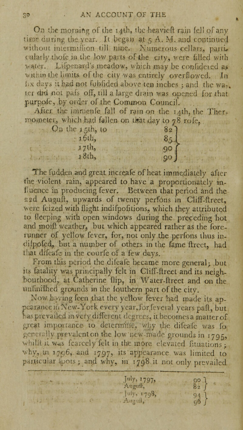 On the mornifcg of the 14th, the heavier! rain fell of any - year. It began at 5 A. M. and continue!.! without intermiihon till nine. Nmocious cellars, paitir cularly thoie in the low parts of the city, were filled with :..-.r. Liipenard's meadow, which may be confidcied an within the limits of the city was entirely overflowed. In fix clays it had not fubfided above ten inches j and the wa-, ter did jiot pais off, till a large drain was opened for that purpoie, by order of the Common Council. After the immenfe fall of rain on the 14th, the Ther- mometer, which had fallen on titatday to 78 role, On the .15th, to 82] 16th, 85 j i^thj 90 *8th, 90 The fudden and great increafe of heat immediately after the violent rain, appeared to have a proportionately in- fluence in producing fever. Between that period and the 22d Augufl, upwards of twenty perfons in Cliff-ftreet, were feized with flight indifpofitions, which they attributed to deeping with open windows during the preceding hot and moift weather, but which appeared rather as the fore- runner of yellow fever, for, not only the perfons thus in- ciifpofed^ but a number of others in the fame ftrect, had that difeafe m the courfe ox a few days. From this period the difeafe became more general; but its fatality was principally felt in Cliff-ftreet and its neigh- bourhood, at Catherine flip, in Water-itreet and on the imfmifhed grounds in the fouthern part of the city. Now Living feen that the yellow fever had made its ap- pearance in New-York every year,for feveral years pad, but has prevailed in very different degrees, it becomes a matter of great importance to determ y the difeafe was fo valentort the low nc grounds in 1795, vhilit it w^s fcarcely felt in the more elevated fituatioris: why, in 17^6, and 1797, its appearance was limited to particular .:.;ors; and why, in 1798 it not only prevailed ]b'>*i9i, . 90 \ Auyrtt, 82 J 798, 94 1 96 I