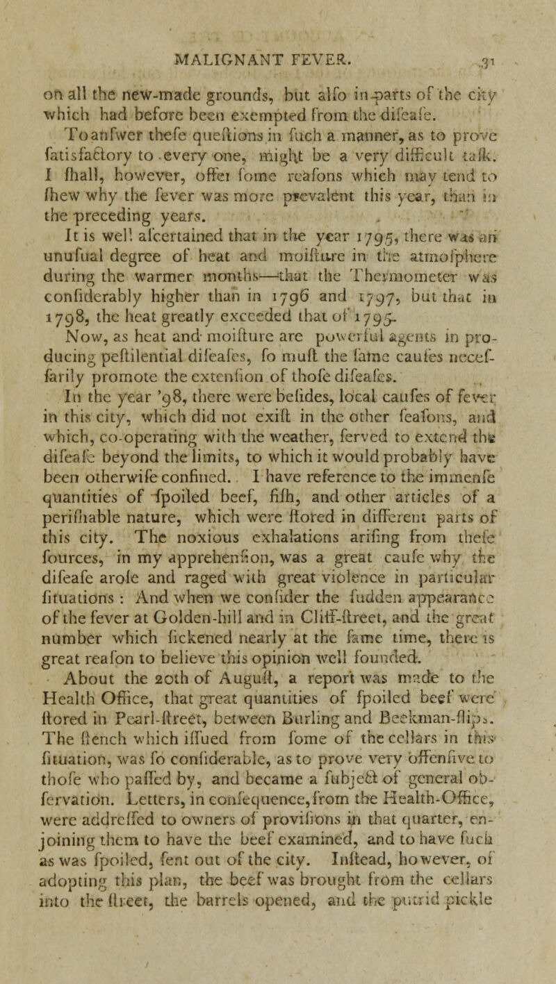 on all the new-made grounds, but alio in-parts of the city which had before been exempted from the-difeafe. Toanfwer thefe queftionsin fuch a manner, as to prove fatisfattory to-every one, might be a very difficult talk. I mall, however, offei fome reafons which may tend to (hew why the fever was more prevalent this year, than va the preceding years. It is well alcertained that in the year 1795, there was ari unufual degree of heat and moiflare in the atmofphere during the warmer months—that the Thermometer was confiderably higher than in 1796 and 1797, but that in 1798, the heat greatly exceeded that of 1795. Now, as heat and- moifture are powerful agents in pro- ducing peftilential difeafes, fo mud the fame cauf'es necef- farily promote theextenfion of thofe difeafes. In the year '98, there werebelides, local caufes of fev~:r in this city, which did not exifl in the other feafons, and which, cooperating with the weather, ferved to extend the difeafe beyond the limits, to which it would probably have been otherwife confined. I have reference to the immenfe quantities of fpoiled beef, fifh, and other articles of a periihable nature, which were ffored in different parts of this city. The noxious exhalations ariilng from theie fources, in my appreheniion, was a great caufe why the difeafe arole and raged with great violence in particular fituations : And when we conhder the fudden appearance of the fever at Golden-hill and m ClifF-ftreet, and the great number which fickened nearly at the fame time, there is great reafon to believe this opinion well founded. About the 20th of Auguft, a report was mnde to the Health Office, that great quantities of fpoiled beef were irored in Pcarl-ftreet, between Burling and Beekman-flipi. The flench which iffued from fome of the cellars in this fituation, was fo confiderablc, as to prove very offenuve to thofe who paffed by, and became a fubjectof general ot>- fervation. Letters, in comequence,frorn the Health-Office, were addreffed to owners of provifmns in that quarter, en- joining them to have the beef examined, and to have fuch as was fpoiled, fent out of the city. Inftead, however, of adopting this plan, the beef was brought from the cellars into the flreet, the barrels opened, and the putrid pickle