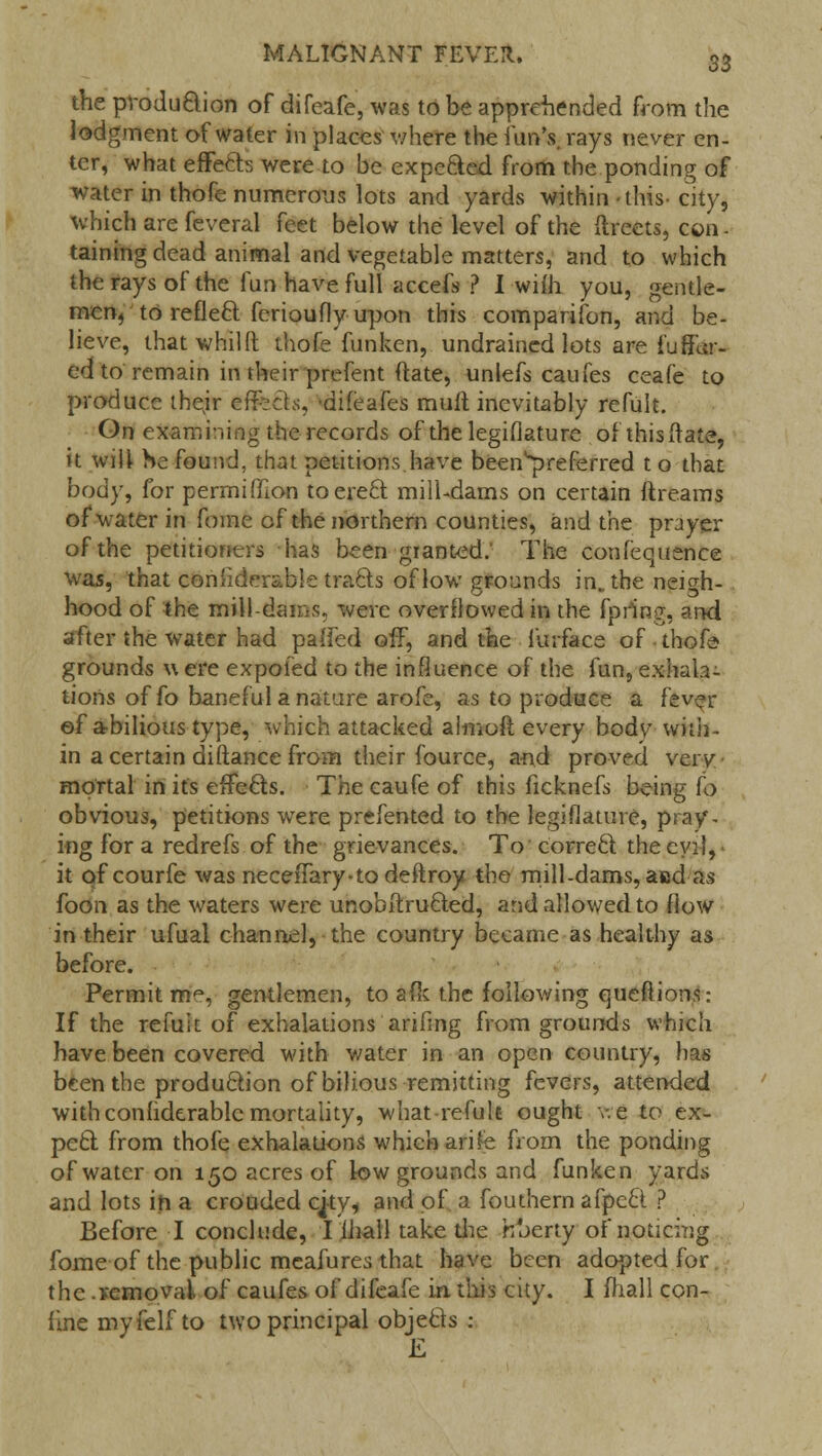 the production of difeafe, was to be apprehended from the lodgment of water in places v/here the fun's, rays never en- ter, what effects were to be expected from the ponding of water in thofe numerous lots and yards within this city, which are feveral feet below the level of the ftreets, con - taining dead animal and vegetable matters, and to which the rays of the fun have full accefs ? I wim you, gentle- men, to reflect ferioufly upon this comparison, and be- lieve, thatwhilfl; thofe fun ken, undrained lots are fu Mur- ed to remain in their prefent (fate, unlefs caufes ceafe to produce their effects, difeafes mult inevitably refuit. On examining the records of the legislature of this (late, it will he found, that petitions have been^referred to that body, for permiffion toere£l mill-dams on certain ftreams of water in fome of the northern counties, and the prayer of the petitioners has been granted. The confequence was, that considerable tracts of low grounds in. the neigh- hood of the mill-dams, were overflowed in the fpr'ing, and after the water had pa-fed off, and the furface of thofe- grounds w ere expofed to the influence of the fun, exhala- tions of fo baneful a nature arofe, as to produce a fever ©f abilious type, which attacked almoft every bodv with- in a certain diftance from their fource, and proved very mortal in it's effects. The caufe of this ficknefs being to obvious, petitions were prefented to the legislature, pray- ing for a redrefs of the grievances. To correct the evil, it of courfe was neceffary-todeftroy the mill-dams, assd as foon as the waters were unobstructed, and allowed to flow in their ufual channel, the country became as healthy as before. Permit m<v gentlemen, to afk the following queftions: If the refuit of exhalations arifmg from grounds which have been covered with water in an open country, has been the production of bilious remitting fevers, attended withconfiderablcmortality, what-refult ought v.e to ex- pect from thofe exhalations which arife from the ponding of water on 150 acres of low grounds and funken yards and lots ih a crouded cjty, and of a fouthern afpect ? Before I conclude, I fhall take the hberty of noticing fome of the public meafures that have been adopted for the .vcmoval of caufes of difeafe in. this city. I mall con- fine myfelf to two principal objects :