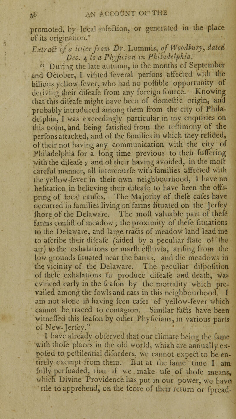 promoted, by local infection, or generated in the place of its origination. Er.tr aft of a letter from Dr. Lummis, of Woodbury, dated Dec. 4 to a Phyfician in Philadelphia. u During the late autumn, in the months of September and Oclober, I vifited feveral perfons affected with the bilious yellow-fever, who had no poffible opportunity of deriving their difeafe from any foreign fource. Knowing that this difeafe might have been of domeltic origin, and probably introduced among them from the city of Phila- delphia, I was exceedingly particular in my enquiries on this point, and being fatisfied from the teitimony of the perfons attacked, and of the families in which they refided, of their not having any communication with the city oi Philadelphia for a long time previous to their fuffering with the difeafe > and of their having avoided, in the molt careful manner, all intercourfe with families affected with the yellow-fever in their own neighbourhood, I have no hefitation in believing their difeafe to have been the offs- pring of local caufes. The Majority of thefe cafes have occurred in families living on farms fituated on the Jerfey more of the Delaware. The mod valuable part of thefe farms con lift of meadow; the proximity of thefe fituations to the Delaware, and large tracts of meadow land lead me to afcribe their difeafe (aided by a peculiar ftate o! the air) »o the exhalations or marfh effluvia, arifing from the low grounds lituated near the banks, and the meadows id the vicinity of the Delaware. The peculiar difpofition of thefe exhalations to produce difeafe and death, 'Was evinced early in the leafon by the mortality which pre- vailed among the fowls and cats in this neighbourhood. I am not alone in having feen cafes of yellow-fever which cannot be traced to contagion. Similar facts have been witneffed this feafon by other Phyficians, in various parts of New-Jerfey. I have already obferved that our climate being the fame with thofe places in the old world, whieh are annually ex- poled to peitilential diforders, we cannot expect to be en- tirely exempt from them. But at the fame time I am fully perfuaded, that if we. make ufe of thofe means, which Divine Providence has put in our power, we have ttle to apprehend, on the fcore of their return or fpread-