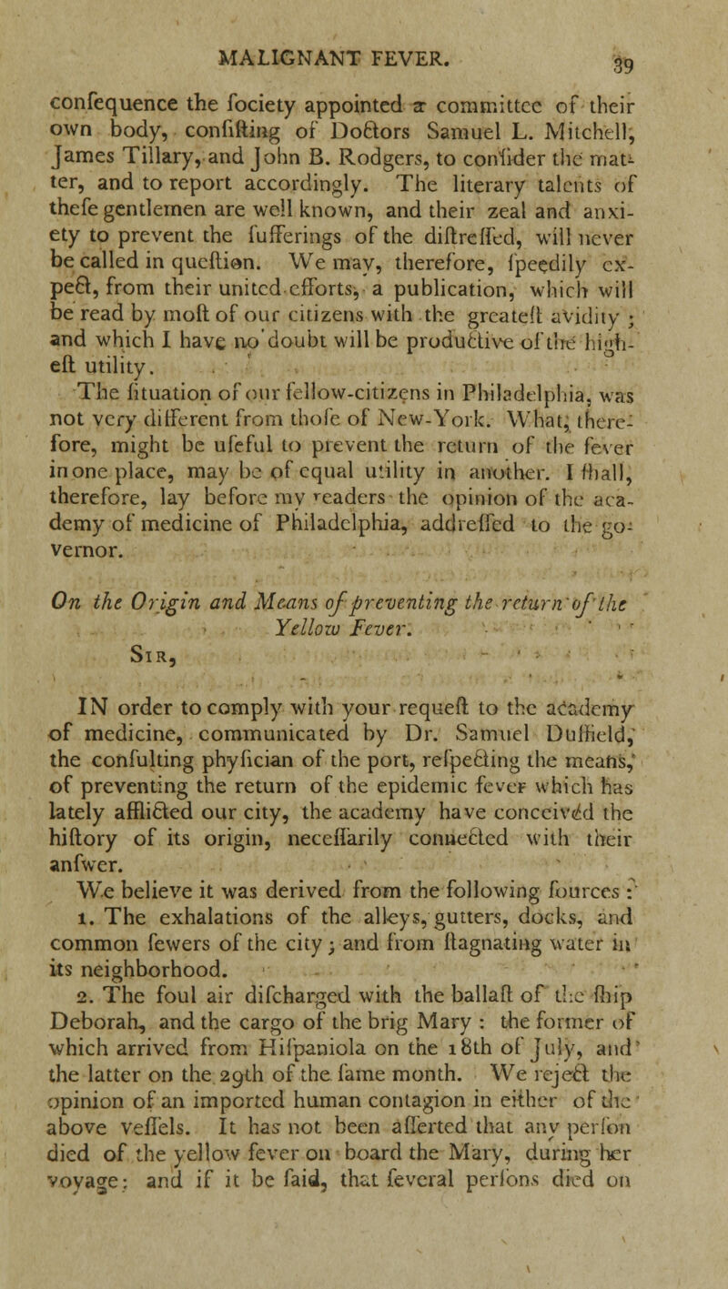 confequence the fociety appointed ar committee of their own body, confifting of Doftors Samuel L. Mitchell, James Tillary, and John B. Rodgers, to consider the mau ter, and to report accordingly. The literary talents of thefe gentlemen are well known, and their zeal and anxi- ety to prevent the fufferings of the diftreffed, will never be called in queftion. We may, therefore, fpeedily cx- pe&, from their united efforts, a publication, Which will be read by moil of our citizens with the greateft avidity j and which I have no'doubt will be productive of the hi<>h- eft utility. The fituation of our fellow-citizens in Philadelphia, was not very different from thofe of New-York. What, there- fore, might be ufeful to prevent the return of the fever in one place, may be of equal utility in another. I mall, therefore, lay before my readers the opinion of the aca- demy of medicine of Philadelphia, addrelfed to the go- vernor. On the Origin and Means of preventing the return'of the Yellow Fever. Sir, IN order to comply with your requeft to the academy of medicine, communicated by Dr. Samuel Duifield, the confulting phyfician of the port, refpecling the means, of preventing the return of the epidemic fever which has lately afflicted our city, the academy have conceived the hiftory of its origin, neceflarily connected with their anfwer. We believe it was derived from the following fources : 1. The exhalations of the alleys, gutters, docks, and common fewers of the city; and from flagnating water in its neighborhood. 2. The foul air difcharged with the ballaft of die {hip Deborah, and the cargo of the brig Mary ; the former of which arrived from Hifpaniola on the 18th of July, and' the latter on the. 29th of the fame month. We rejecl tin- opinion of an imported human contagion in either of the above veffels. It has not been afierted that any perion died of the yellow fever on board the Mary, during her voyage: and if it be faid, that feveral perlbns died on
