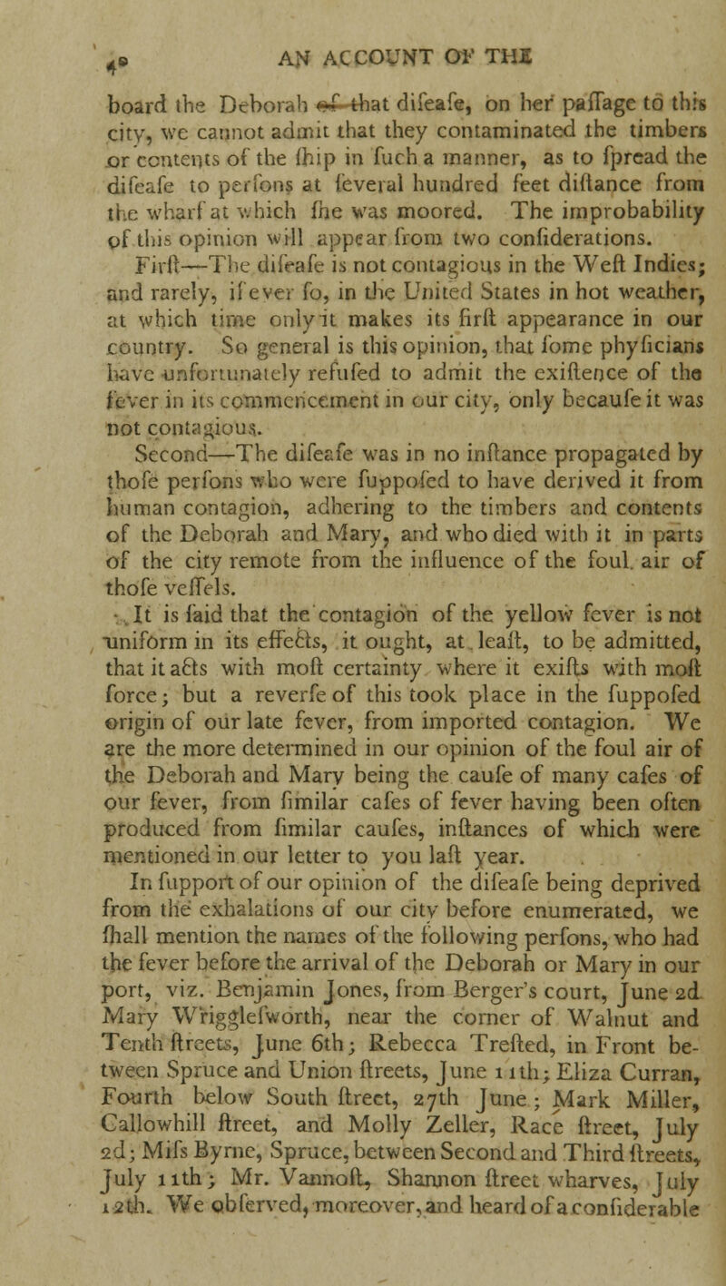 board the Deborah #£-that difeafe, on her paflage to this citv, we cannot admit that they contaminated the timbers or contents of the fhip in fuch a manner, as to fpread the difcafe to perfons at feveral hundred feet diftance from the wharf at which (he was moored. The improbability of this opinion will appear from two confederations. Firft—The difeafe is not contagious in the Weft Indies; and rarely, if ever fo, in die United States in hot weather, at which time only it makes its firft appearance in our country. So general is this opinion, that fome phyficians have unfortunately refufed to admit the exiftence of tho fever in its commencement in our city, only becaufeit was not contagious.. Second—The difeafe was in no inftance propagated by thofe perfons who were fuppofed to have derived it from human contagion, adhering to the timbers and contents of the Deborah and Mary, and who died with it in parts bf the city remote from the influence of the foul, air of thofe vcffels. It is laid that the contagion of the yellow fever is not uniform in its effects, it ought, at. leaft, to be admitted, thatita£ts with moft certainty where it exifls with moft force; but a reverfeof this took place in the fuppofed origin of our late fever, from imported contagion. We are the more determined in our opinion of the foul air of the Deborah and Mary being the caufe of many cafes of our fever, from fimilar cafes of fever having been often produced from fimilar caufes, inftances of which were mentioned in our letter to you laft year. In fupport of our opinion of the difeafe being deprived from the exhalations of our city before enumerated, we fhall mention the names of the following perfons, who had the fever before the arrival of the Deborah or Mary in our port, viz. Benjamin Jones, from Berger's court, June 2d. Mary W'rigglefworth, near the corner of Walnut and Tenth ftreets, June 6th; Rebecca Trefted, in Front be- tween Spruce and Union ftreets, June 1 ith; Eliza Curran, Fourth below South ftreet, 27th June ; Mark Miller, Callowhill ftreet, and Molly Zeller, Race ftreet, July 2d; Mifs Byrne, Spruce, between Second and Third ftreets,. July 11th; Mr. Vannoft, Shannon ftreet wharves, July 12th. We obferved, moreover, and heardofaconfiderable