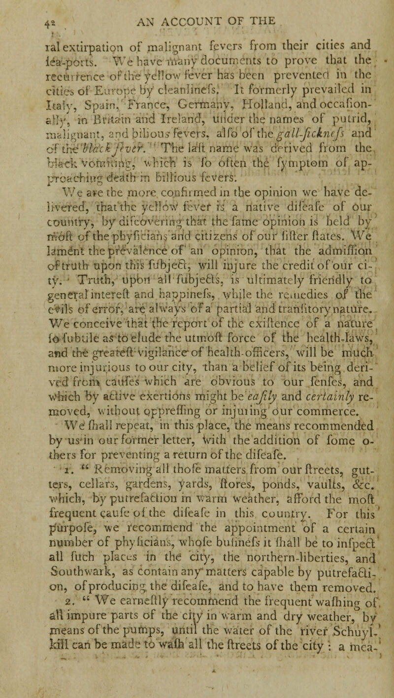 ral extirpation of malignant fevers from their cities and lea-ports. We have-many documents to prove that the rence of the yellow fever has been preventer! in the cities of Europe by cleanlinefs^ It formerly prevailed in Italv, Spain, France, Germany, Holland, and occafion- atte, in Britain and Ireland, under the names of putrid, malignant, and bilious fevers, a'lfo of xhc gall-ficknifs and of the black. fectr. The la'ft name was derived from the. • -. vomiiJiVg, which is fo often the fymptom of ap- ^chiup: death rn hiilious fevers. We atetbe more confiimedin the opinion we have de- livered, that the yellow fever H a native difeafe of our country, by diicovering that the fame opinion is held moft of thephyficians and citizens of our filler dates. We lament the prevalence of an opinion, that the admiiTioii of truth upon this fubjecl, will injure the credit of our ci- ty. Truth, upon ail fubjetls. is ultimately friendly to general intereft and happinefs, while the reuiedies of the evils of error, are always of a partial and tranhtory nature. We conceive that the report of the exigence of a nature io (untile as to elude the utmoft force of the health-laws, and the greateft vigilance of health-officers, will be much- more injurious to our city, than a belief of its being deri- ved from eaufes which are obvious to our fenfes, and which by active exertions might be'eafily and certainly re- moved, without oppreffing or injuiing our commerce. We fhall repeat, in this place, the means recommended by us-in our former letter, With the addition of fome o- thers for preventing a return of the difeafe. i.  Removing all thofe matters from our ftreets, gut- ters, cellars, gardens, yards, ftores, ponds, vaults, Sec. which, by putrefaction in warm weather, afford the mod frequent caufc'of the difeafe in this country. For this' p'urpofe, we recommend the appointment of a certain number of phyhcians, whofe buiinefs it (hall be to infpect all fuch places in the city, the northern-liberties, and Southwark, as contain anymatters capable by putrefacti- on, of producing the difeafe, and to have them removed. 2.  We earneitly recommend the frequent warning of, all impure parts of the city in warm and dry weather, by means of the pumps, until the water of the river SchujiV kill can be made to watt* all the ftreets of the city • a mea-1