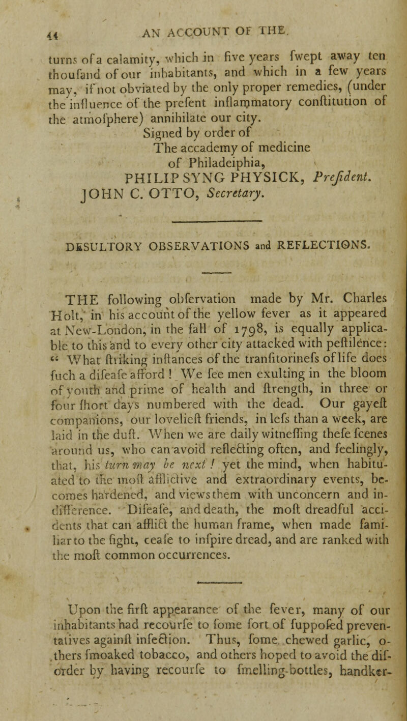 turns of a calamity, which in five years fwept away ten thoufand of our inhabitants, and which in a few years may, if not obviated by the only proper remedies, (under the influence of the prefent inflammatory conftitution of the atmofphere) annihilate our city. Signed by order of The accademy of medicine of Philadeiphia, PHILIP SYNG PHYSICK, Prefident. JOHN C. OTTO, Secretary. DESULTORY OBSERVATIONS and REFLECTIONS. THE following obfervation made by Mr. Charles Holt,' in his account of the yellow fever as it appeared at New-London, in the fall of 1798, is equally applica- ble to this and to every other city attacked with peftilence:  What ill iking inftances of the tranfitorinefs of life does fuch a difeafe afford ! We fee men exulting in the bloom of youth and prime of health and ftrength, in three or four fhort clays numbered with the dead. Our gayeft companions, our lovelicft friends, in lefs than a week, are laid in the duft. When we are daily witnefling thefe fcenes around us, who can avoid reflecting often, and feelingly, that, his turn may he next ! yet the mind, when habitu- ated to the mod afflictive and extraordinary events, be- comes hardened, and views them with unconcern and in- icnce. Difeafe, and death, the moft dreadful acci- dents that can afflict the human frame, when made fami- liar to the fight, ceafe to infpire dread, and are ranked with the moft common occurrences. Upon the firft appearance of the fever, many of our inhabitants had recourfe to fome fort of fuppofed preven- tatives againft infection. Thus, fome chewed garlic, o- thers fmoaked tobacco, and others hoped to avoid the dii- order by having recourfe to fmelling-bottles3 handker-