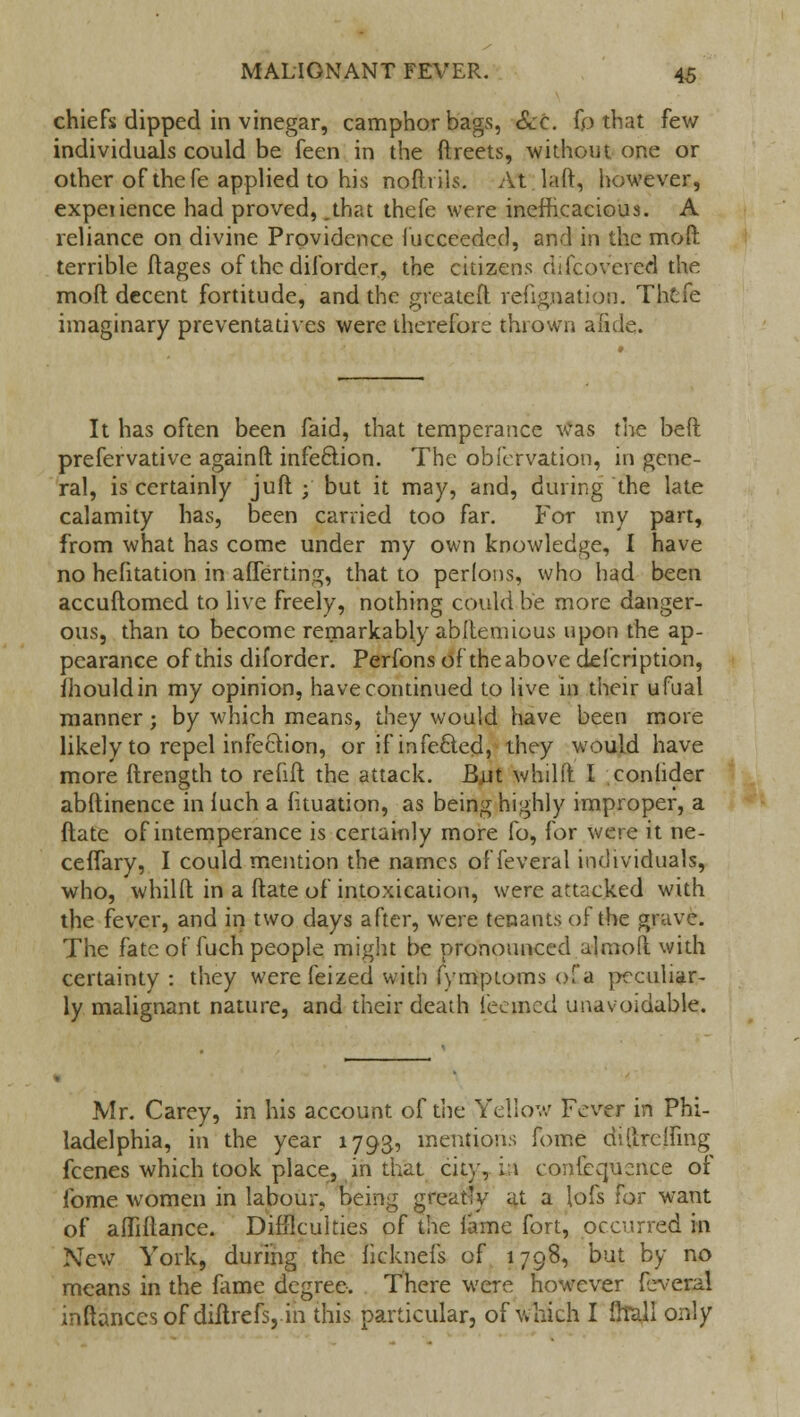 chiefs dipped in vinegar, camphor bags, Sec. fp that few individuals could be feen in the ftreets, without one or other of the fe applied to his noftrils. At laft, however, expeiience had proved, .that thefe were inefficacious. A reliance on divine Providence fucceeded, and in the moft terrible ftages of the diforder, the citizens difcovered the moft decent fortitude, and the greatefl reftgjaation. Thcfe imaginary preventatives were therefore thrown aide. It has often been faid, that temperance was the beft prefervative againft infection. The obfervation, in gene- ral, is certainly juft ; but it may, and, during the late calamity has, been carried too far. For my part, from what has come under my own knowledge, I have no hefitation in afTerting, that to perlons, who had been accuftomed to live freely, nothing could be more danger- ous, than to become remarkably abllenuous upon the ap- pearance of this diforder. Perfons of the above defcription, Ihouldin my opinion, have continued to live in their ufual manner; by which means, they would have been more likely to repel infection, or if infecled, they would have more ftrength to refift the attack. But whilft I conlider abftinence in luch a htuation, as being highly improper, a ftate of intemperance is certainly more fo, for were it ne- ceffary, I could mention the names of fe vera I individuals, who, whilft in a ftate of intoxication, were attacked with the fever, and in two days after, w^ere tenants of the grave. The fate of fuch people might be pronounced almoft with certainty : they werefeized with fymptoms of a peculiar- ly malignant nature, and their death teemed unavoidable. Mr. Carey, in his account of the Yellow Fever in Phi- ladelphia, in the year 1793, mentions fome diltrctfing fcenes which took place, in that city, La convenience of fome women in labour, being greatly at a lofs for want of affiftance. Difficulties of the lame fort, occurred in New York, during the fjeknefs of 1798, but by no means in the fame degree. There were however fcveral inftancesof diltrefs, in this particular, of which I {hall only