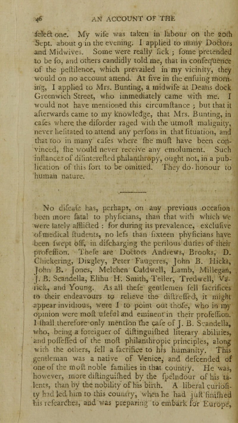icled one. My wife was taken in labour on the 20th Sept. about 9 in the evening. I applied to riiarty Doctors and Midwives. Some were really lick j fome pretended to be fo, and others candidly told me, that in confequence of the peftilence, which prevailed in my vicinity, they would on no account attend. At five in the en filing morn- ing, I applied to Mrs. Bunting, a midwife at Deans dock Greenwich Street, who immediately came with me. I would not have mentioned this circumftance ; but that it afterwards came to my knowledge, that Mrs. Bunting, in cafes where the diforder raged with the utmoft malignity, never helitated to attend any perfons in that fituation, and that too in many cafes where fhe mufl have been con- vinced, Ihe would never receive any emolument. Such inftances of dilinte'refted philamhropy, ought not, in a pub- lication of this fort to be omitted. They do-honour to human nature. ' No difeafe has, perhaps, on any previous occafion been more fatal to phyficians, than that with which We were lately afflicled : for during its prevalence, exclufive of medical ftudents, no lefs than fixteen phyficians have been l'wcpt off, ra discharging the perilous dudes of their profelTion. Thefe are Doctors Andrews, Brooks, D. Chickering, Disgley, Peter Faugeres, John B. Hickfc, ]ohn B. [ones, Melchen Caldwell, Lamb, Millegari, J. B. Scandella, Elihu H. Smith, Teller, Tredwell, V3- lick, and Young. As all thefe gentlemen fell facrifices to their endeavours to relieve the diftrefTed, it might appear invidious, were I to point out thofe, who in my opinion were moft uleful and eminent in their profeflion. 1 ihall therefore only mention fhe cafe of J. B. Sr:andella, who, being a foreigner of diftinguifhed literary abilities, and poffeffed of the moil philanthropic principles, along with the others, fell a facrifrce to his humanity. This gentleman was a native of Venice, and defcended of one of the moft noble families in that country. He was, however, more diftinguifhed by the fpelndour of his ta- lents, than by the nobility of his birth. A liberal curiofi- ty had led him to this country, when he had juft finifhed his refearches, and was preparing to embark for Europe,
