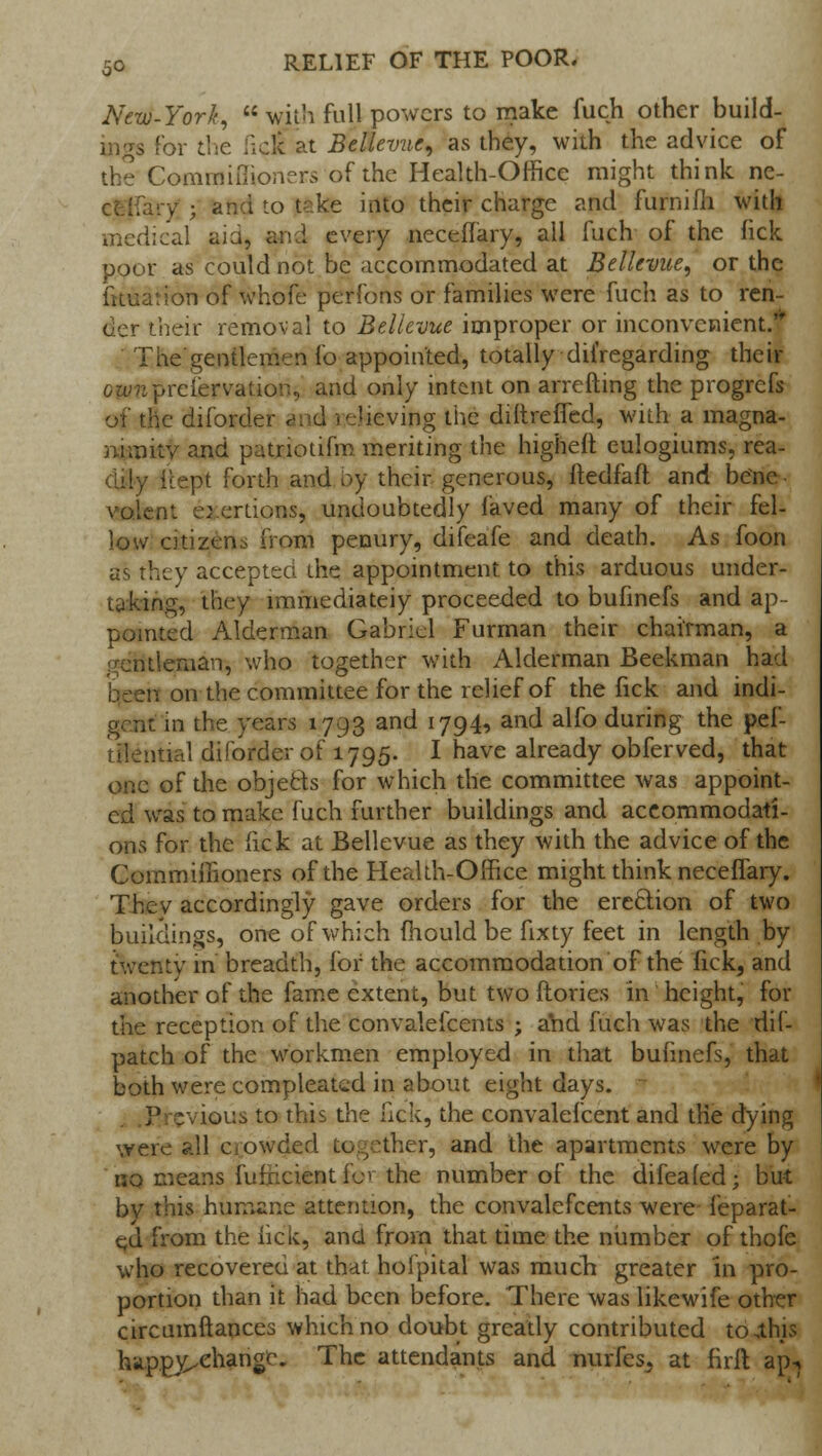 New-York, with full powers to make fuch other build- ings For the licit at Bellevuc, as they, with the advice of the Comrnifiioners of the Health-Office might think ne- ce-'ifary j and to take into their charge and furnifh with medical aid, and every neceffary, all fuch of the lick poor as could not be accommodated at Bellcvae, or the fuuarion of whofe perfons or families were fuch as to ren- der their removal to Bellcvue improper or inconvenient. ' The'gentlemen fo appointed, totally difregarding their ownpreservation* and only intent on arrefting the progrefs of the diforder and relieving the diitreffed, with a magna- nimity and patnotifm meriting the higheft eulogiums, rea- Icept forth and by their generous, ftedfaft and bene voleni o eriions, undoubtedly faved many of their fel- low citizens from penury, difeafe and death. As foon as they accepted the appointment to this arduous under- taking, they immediately proceeded to bufinefs and ap- pointed Alderman Gabriel Furman their chairman, a gentleman, who together with Alderman Beekman had on the committee for the relief of the fick and indi- gent in the years 1793 and 1794, and alfo during the pef- tilential diforder of 1795. I have already obferved, that one of the objects for which the committee was appoint- ed was to make fuch further buildings and accommodati- ons for the fick at Bellevue as they with the advice of the Commiifioners of the Health-Office might think neceffary. Thev accordingly gave orders for the erection of two buildings, one of which mould be fixty feet in length by twenty in breadth, for the accommodation of the fick, and another of the fame extent, but two ftories in height, for the reception of the convalefcents ; a'nd fuch was the dif- patch of the workmen employed in that bufmefs, that both were compleatid in about eight days. .Previous to this the fick, the convalefcent and the dying were all crowded together, and the apartments were by no means fufliciefltfor the number of the difealed; but by this humane attention, the convalefcents were feparat- ei from the lick, ana from that time the number of thofe who recovered at that hofpital was much greater in pro- portion than it had been before. There was likewife other circumftances which no doubt greatly contributed to,this hiippy^ehangc. The attendants and nurfes, at firit ap-*