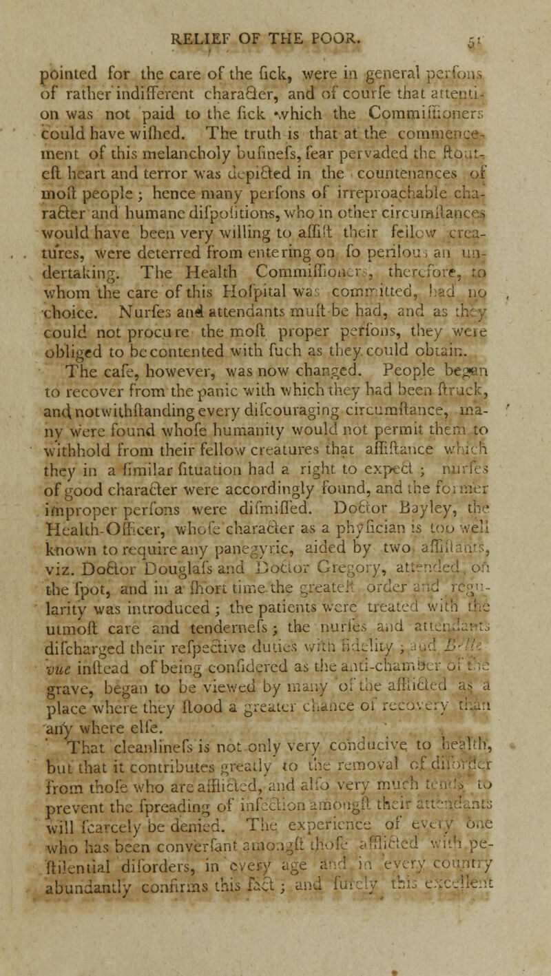 pointed for the care of the Gck, were in general perfons of rather indifferent character, and of courfe that attend- on was not paid to the fick »>vhich the Commill;oner:; could have wifhed. The truth is that at the commence- ment of this melancholy bufinefs, fear pervaded the ftp eft heart and terror was depicted in the countenances molt people ; hence many perfons of irreproachable cl rafter and humane difpoiitions, who in other circumitances would have been very willing to ain't their fcilpw crea- tures, were deterred from entering on fo perilous an un- dertaking; The Health Commiflioiiers, therefore. to whom the care of this Hofpital wa:- committed, had nq choice. Nurfes and attendants muit be had, and as tr. could not procure the molt proper perfons, they weie obliged to be contented with fuch as they, could obtain. The cafe, however, was now changed. People be^an to recover from the panic with which they had been (truck, andnotwithltanding every difcouraging circumitance, ma- ny were found whofe humanity would not permit thtrn to withhold from their fellow creatures that afTiftance wl they in a fimilar fituation had a right to expect ; rui of good character were accordingly found, and the fo; improper perfons were difmifled. Doctor Bayley, the Health-Omcer, whofe character as a phyncian is too '.veil known to require any panegyric, aided by two affifla viz. Doctor Douglafs and Doctor Gregory, attendee] the fpot, and in a ihort time, the greatei' order arid 5. larity was introduced ; the patients were treated with utmoft care and tendernefs ; the nufies and atl difcharged their reflective duties with ndelity vue inttead of being confidered as fcheanti-cha grave, began to be viewed by many oi ; place where they flood a greater chance < any where elfe. That cleanlinefs is not only very conducive to lie but that it contributes greatly to the removal cfdifo from thole who are afflicted, and alio very much prevent the fpreading of infection amongft the. will icarcely be denied. The experience of ev< who has been converfant araoiigfi tfrofe afflicted with pe- ftilential dilorders, in every age and in every cor abundantly confirms this £xt• and fitfcly ihh t