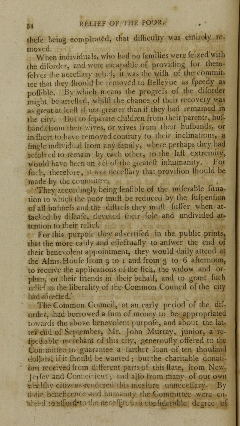 thefe l>emg com pleated, that difficulty was entirely re- moved. When individuals, who had no families were feized with the diforder, and were, incapable of providing for them- ferves the ncccflary xelief, it was the wifh of the commit- tee that they mould be removed to Eellevue as fpeedy as polllblc. By winch means the progrefs of the diforder might be arretted, whiKl the chance of their recovay was as great at leaft if not greater than if they had remained in the city. But to feparate children from their parents, huf- siiom their wives, or wives from their hufbands, or in iliort to have removed contrary to their inclinations, a fkigle individual from any family, where perhaps they had lefolved to remain by each other, to the lait extremity, would have been an act of the greateft inhumanity. For fuch, therefore, it was neccilary that provifion mould be made by the committee. They accordingly being lenfible of the miferable fitua- tion to which the poor muft be reduced by the fufpeniion ■of all buhnefsand the diftrefs they muft fuffer when at- tacked by diieafe, devoted their fole and undivided at- tention to their relief. For this purpoie they advertifed in the public prints, that the more eaiily and effectually to anfwer the end of their benevolent appointment, they would daily attend at the Alms-Houfe from 9 to 1 and from 3 to 6 afternoon, to receive the applications ol the fick, the widow and or- phan, or their friends in their behalf, and to grant fuch relief as the liberality of the Common Council of the city had directed.' The Common Council, at an early period of the dif- order, -had borrowed a fum of money to be appropriated towards the above benevolent purpofe, and about the lat- ter end of September, Mr. John Murray, junior, a re- able merchant of this city, .generoufly offered to the Committee to guarantee a iarthcr loan of ten thoufand dolSars, ifitfhculd be wanted; but the charitable donati- on:! received from different parts of this Itate, from New- Jeifey and Connecticut; and alio from many of our own [thy e*tk?e»s-rendered this meafure unnceeifary. By t;o;r beneficence-and humanity the Committee were en- i to airpriHp the i a confiderabie degree of