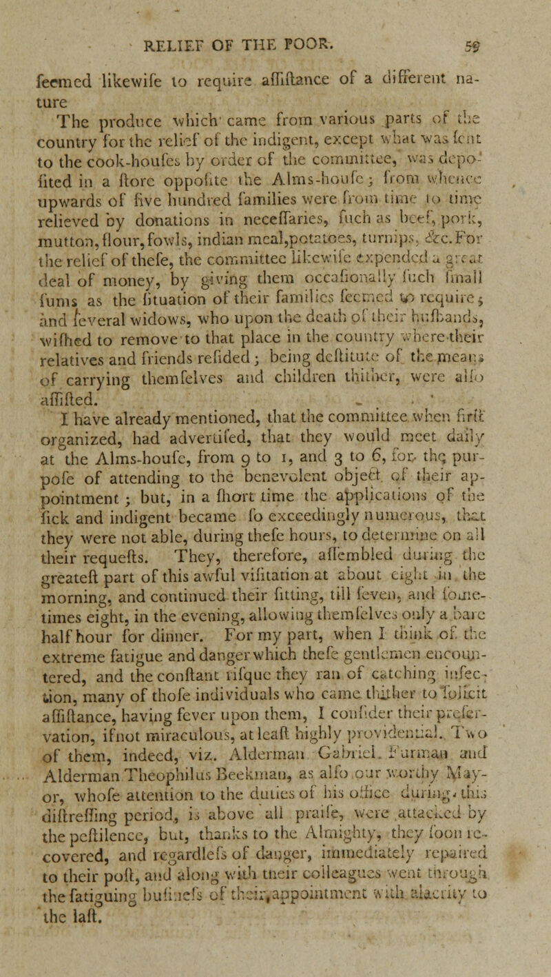 feemed likewife to require afliftance of a different na- ture The produce which' came from various parts of the country for the relief of the indigent, except what was tent to the c&ok-hpufes by order of the committee, was depev- iited in a Itorc oppohtc the Alrns-houfc; from whence upwards of five hundred families were from time to time relieved by donations in necefifaries, fuch as beef, pork, mutton, flour, fowls, indian mcal,potatces, turnip?, dVc.For the relief of thefe, the committee likewife expended a gi deal of money, by giving them occafionaliy fuch (mail funis as the fituation of their families feemed in require 5 and feveral widows, who upon the death oi their hufbands, wifhed to remove to that place in the country where their relatives and friends rended • being deftitute of the mean. of carrying themfelves and children thither, were alio affifted. ' . I have already mentioned, that the committee when iirtt. organized, had adverlii'ed, that they would meet daily at the Alms-houfe, from 9 to 1, and 3 to 6, for- the. pur- pofe of attending to the benevolent object of their ap- pointment ; but, in a fhort time the applications of the lick and indigent became lb exceedingly numerous, tfeat they were not able, during thefe hours, to determine on all their requefts. They, therefore, afiembled during the greateft part of this awful vifitation at about eight in the morning, and continued their fitting, till (even, and iouie- times eight, in the evening, allowing themfelves only a bare half hour for dinner. For my part, when I think of the extreme fatigue and danger which thefe gentlemen encoun- tered, and theconftant 11 fqtie they ran of caching infec- tion, many of thofe individuals who came thither to ioiicit amftance,'having fever upon them, I confider their prefer- vation, ifnot miraculous, at lead highly providenjiaj. Two of them, indeed, viz. Alderman Gabriel. Wurman and Alderman Theophilus Beeknian, as alio our worthy May- or, whofe attention to the duties of his o.vhce during, this diftreffing period, is above all praiie, were attached by the pcftilence, but, thanks to the Almighty, they loon ie- covered, and regardlefs of danger, immediately repaired to their poll, and along with tneir colleagues went through the fatiguing bufinefs of tlveii-.appointment fctfla ttacuiy to thelafi!