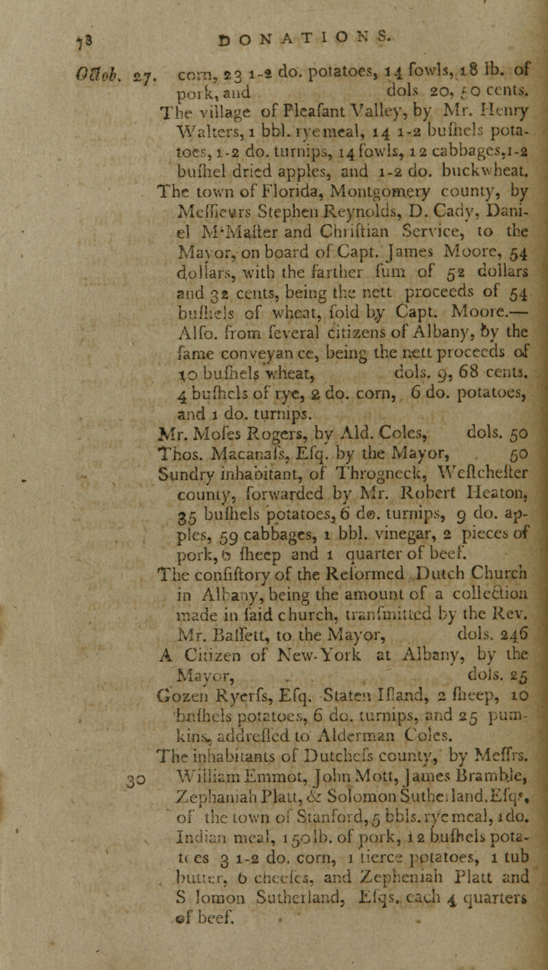 Otlob. 27. corn, 23 1-* do. potatoes, 14 fowls, 18 lb. of pork,'and dols 20, fO cents. The village of Pleafant Valley, by Mr. Henry Walters, 1 bbl. ryemeal, 14 1-2 bufhels pota- toes, 1-2 do. turnips, 14fowls, 12 cabbages, 1-2 bufhel dried apples, and 1-2 do. buckwheat. The town of Florida, Montgomery county, by Mcificurs Stephen Reynolds, D. Cady, Dani- el M-'Ma&ex and Chriftian Service, to the Mayor, on board of Capt. James Moore, 54 dollars, with the farther fum of 52 dollars and 32 cents, being the nett proceeds of 54 bufhels of wheat, fold b,y Capt. Mooie.— Alfo. from feveral citizens of Albany, by the fame conveyan ce, being the nett proceeds of %o bufhels wheat, cols. 9, 68 cents. 4 bufhels of rye, 2 do. corn, 6 do. potatoes, and 1 do. turnips. Mr. Mofes Rogers, by Aid. Coles, dols. 50 Thos. Macanais, Efq. by the Mayor, 50 Sundry inhabitant, of Throgncck, Weflcheiter county, forwarded by Mr. Robert Hcaton, 35 bufhels potatoes, 6 d©. turnips, 9 do. ap- ples, 59 cabbages, 1 bbl. vinegar, 2 pieces of pork,6 fheep and 1 quarter of beef. The confiftory of the Reformed Dutch Church in Albany, being the amount of a collection made in (aid church, tranfmitted by the Rev. Mr. Balfett, to the Mayor, dols. 246 A Citizen of New-York at Albany, by the Mayor, doJs. 25 Cozen Ryerfs, Efq. Staten Ifland, 2 fheep, 10 bnfliels potatoes, 6 do. turnips, and 25 pum- kins, addreilcd to Alderman Coles. The inhabitants of Dutchcfs county, by MefTrs. 30 William Emmot, John Mott, ]ames Bramble, Zephaniah Piatt, Sz Solomon Suthc, land.Efq% ' of the town of Stanford, 5 bbls. rye meal, ido. Indian meal, 1501b. of pork, 12 bufhels pota- ti es 3 1-2 do. corn, 1 tierce potatoes, 1 tub |>ulter, b cheefes, and Zepheniah Piatt and 5 lomon Sutherland, Efqs. caui 4 quarter* ©f beef.