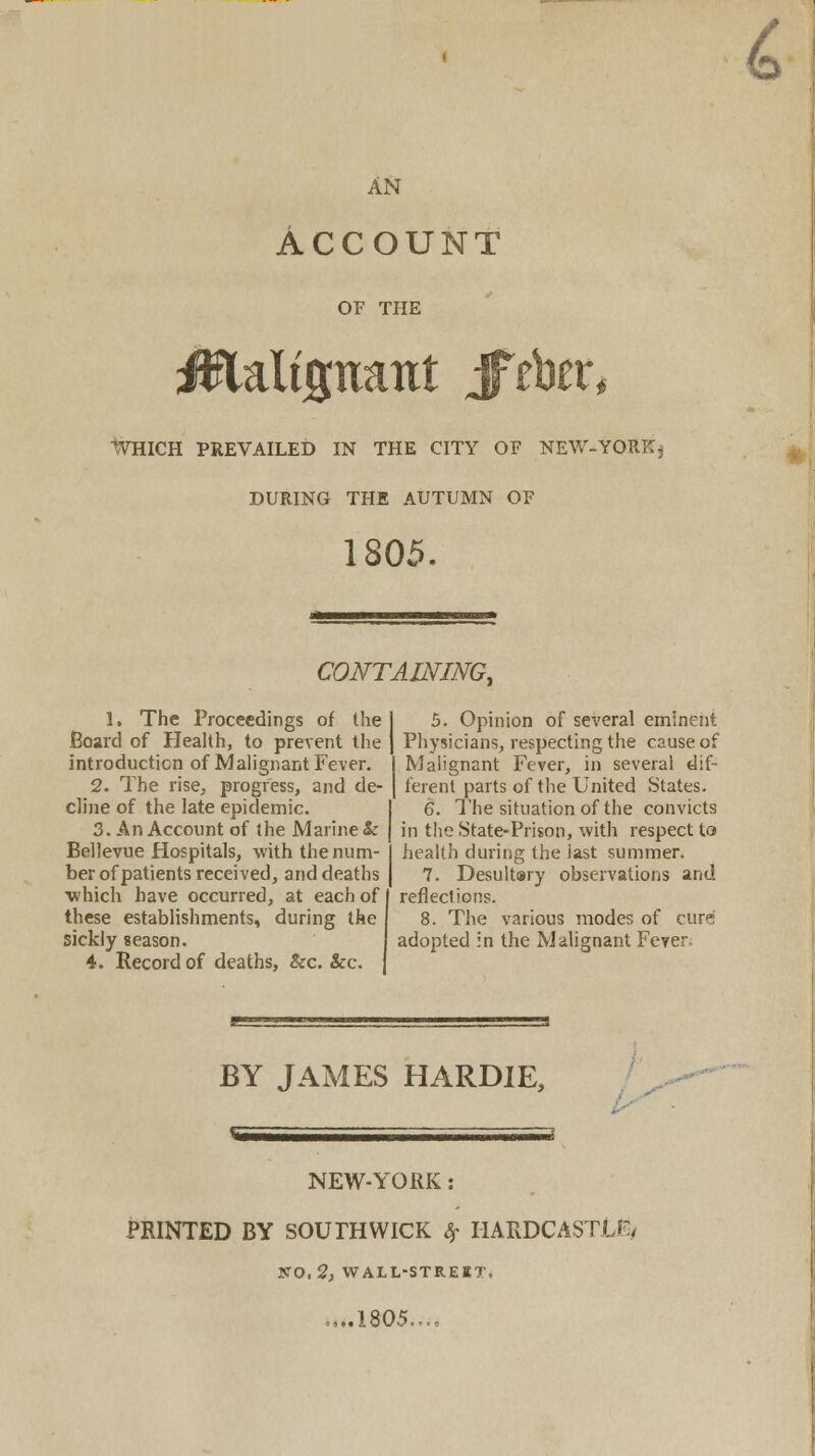 4 AN Account OF THE 1VHICH PREVAILED IN THE CITY OF NEW-YORK^ DURING THE AUTUMN OF 1805. CONTAINING, 1. The Proceedings of the Board of Health, to prevent the introduction of Malignant Fever. 2. The rise, progress, and de- cline of the late epidemic. 3. An Account of the Marine & Bellevue Hospitals, with the num- ber of patients received, and deaths which have occurred, at each of I these establishments, during the sickly season. 4. Record of deaths, &c. &c. 5. Opinion of several eminent Physicians, respecting the cause of l Malignant Fever, in several dif- I ferenl parts of the United States. 6. The situation of the convicts in the State-Prison, with respect to health dining the iast summer. 7. Desult»ry observations and reflections. 8. The various modes of cure adopted in the Malignant Fever. BY JAMES HARDIE, NEW-YORK: PRINTED BY SOUTH WICK # I1ARDCASTJLE/ NO, 2, WALL-STREET, = ,..1805...,
