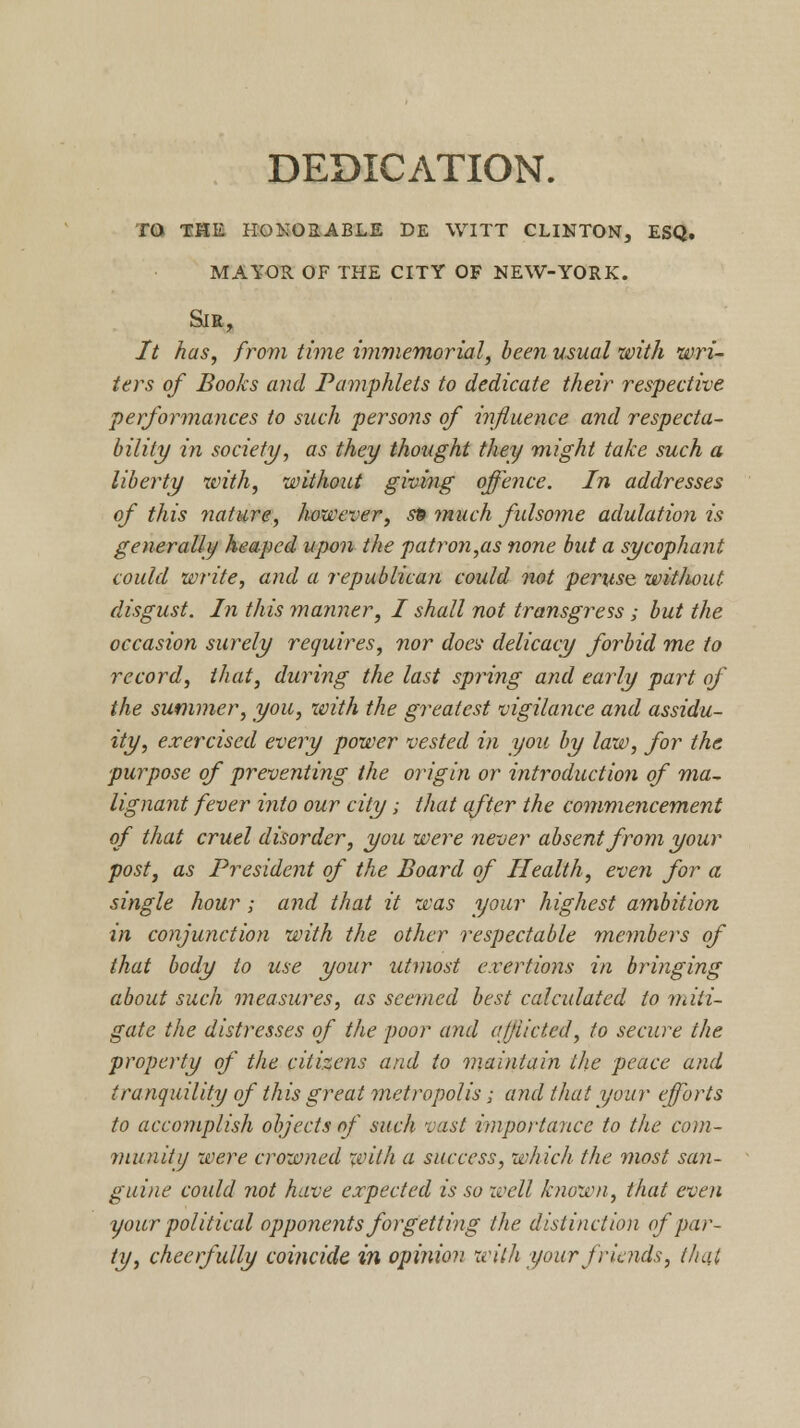 DEDICATION. to the honorable de witt clinton, esq. mayor of the city of new-york. Sir, It has, from time immemorial, been usual with wri- ters of Books and Pamphlets to dedicate their respective performances to such persons of influence and respecta- bility in society, as they thought they might take such a liberty with, without giving offence. In addresses of this nature, however, sp much fulsome adulation is generally heaped upon the patron,as none but a sycophant could write, and a republican could not peruse wit/wut disgust. In this maimer, I shall not transgress; but the occasion surely requires, nor does delicacy forbid me to record, that, during the last spring and early part of the summer, you, with the greatest vigilance and assidu- ity, exercised every power vested in you by law, for the purpose of preventing the origin or introduction of ma~ lignant fever into our city; that after the commencement of that cruel disorder, you were never absent from your post, as President of the Board of Health, even for a single hour; and that it was your highest ambition in conjunction with the other respectable members of that body to use your utmost exertions in bringing about such measures, as seemed best calculated to miti- gate the distresses of the poor and afflicted, to secure the property of the citizens and to maintain the peace and tranquility of this great metropolis; and that your efforts to accomplish objects of such vast importance to the com- munity were crowned with a success, which the ??wst san- guine could not have expected is so well known, that even your political opponents forgetting the distinction of par- ty, cheerfully coincide in opinion with your friends, that