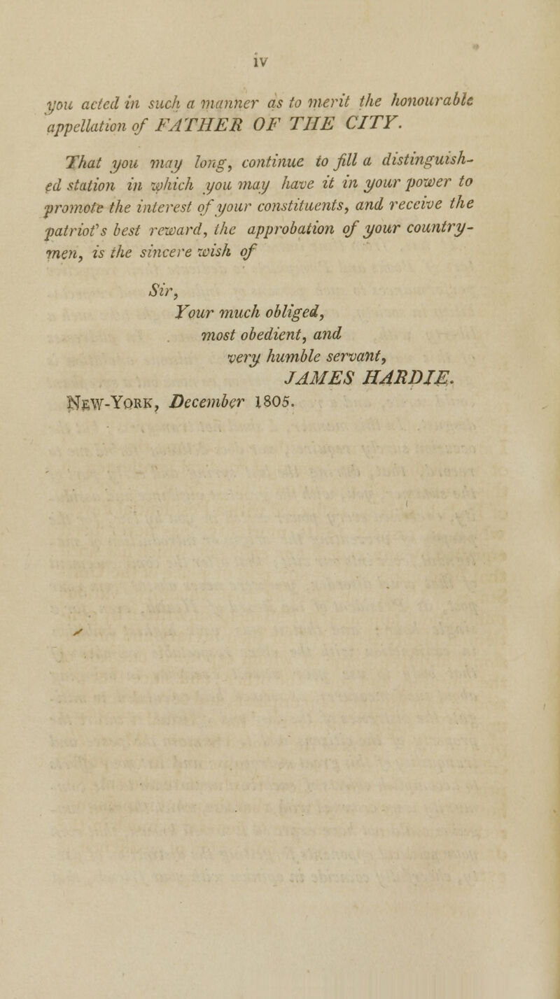 you acted in such a manner as to merit the honourable appellation of FATHER OF THE CITY. That you may long, continue to fill a distinguish- ed station in which you may have it in your power to promote the interest of your constituents, and receive the patriot's best reward, the approbation of your country- men, is the sincere wish of Sir, Your much obliged, most obedient, and very humble servant, JAMES HARDIE, New-York, December 1805.