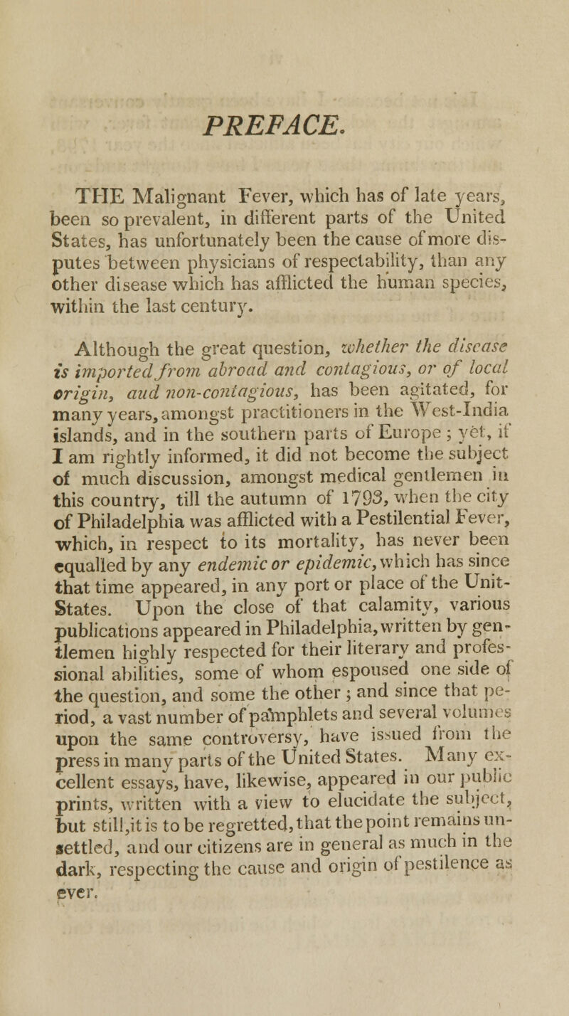 PREFACE. THE Malignant Fever, which has of late years, been so prevalent, in different parts of the United States, has unfortunately been the cause of more dis- putes between physicians of respectability, than any other disease which has afflicted the human species, within the last century. Although the great question, whether the disease is imported from abroad and contagious, or of local origin, and non-contagious, has been agitated, for many years, amongst practitioners in the West-India islands, and in the southern parts of Europe ; yet, if I am rightly informed, it did not become the subject of much discussion, amongst medical gentlemen in this country, till the autumn of 1793, when the city of Philadelphia was afflicted with a Pestilential Fever, which, in respect to its mortality, has never been equalled by any endemic or epidemic, which has since that time appeared, in any port or place of the Unit- States. Upon the close of that calamity, various publications appeared in Philadelphia, written by gen- tlemen highly respected for their literary and profes- sional abilities, some of whom espoused one side of the question, and some the other ; and since that pe- riod, a vast number of pamphlets and several volumes upon the same controversy, have issued from the press in many parts of the United States. M any ex- cellent essays, have, likewise, appeared in our public prints, written with a view to elucidate the subject, but stil!,itis to be regretted, that the point remains un- settled, and our citizens are in general as much in the dark, respecting the cause and origin of pestilence as ever.