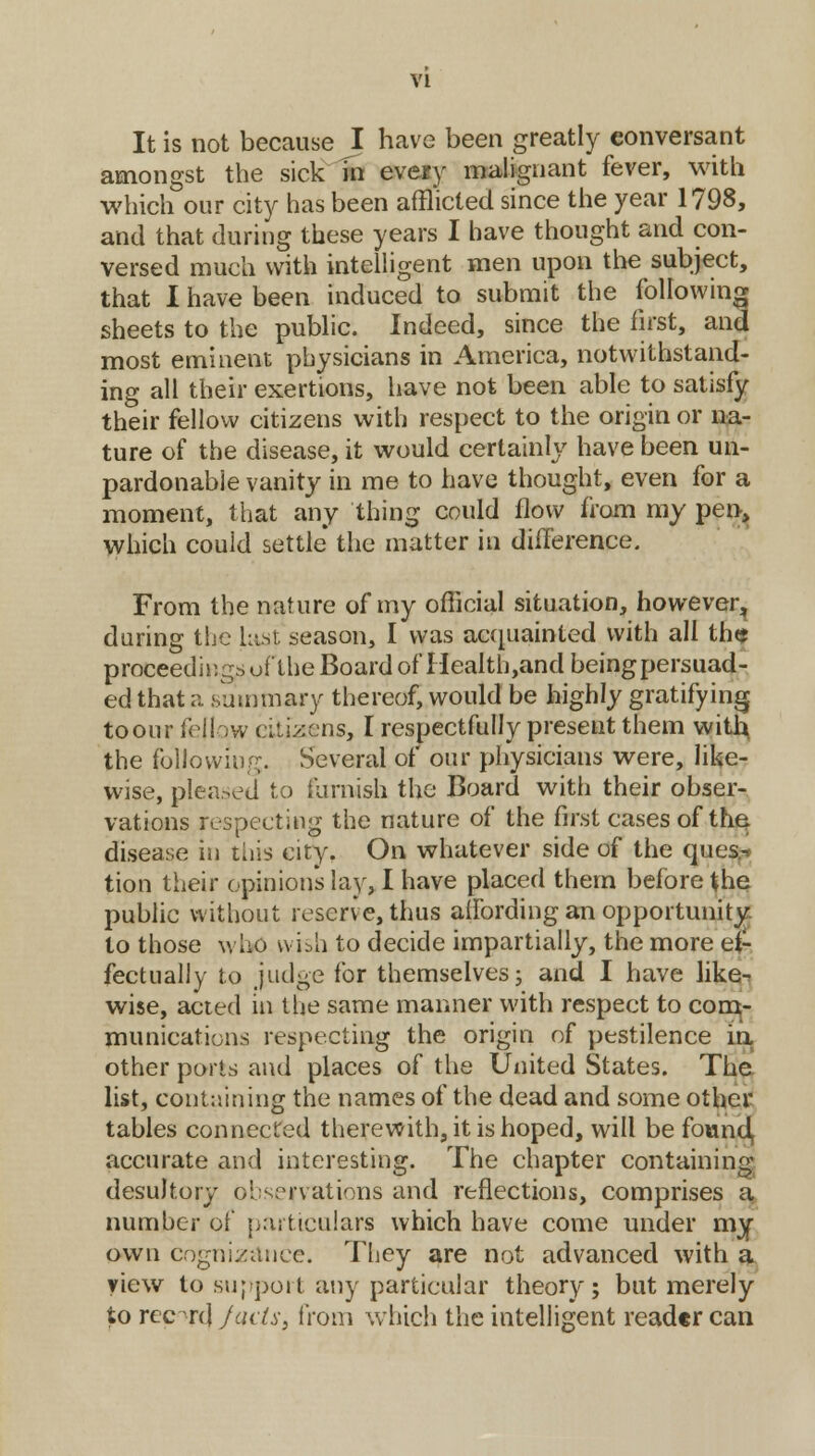 It is not because I have been greatly conversant amongst the sick in every malignant fever, with which our city has been afflicted since the year 1798, and that during these years I have thought and con- versed much with intelligent men upon the subject, that I have been induced to submit the following sheets to the public. Indeed, since the first, and most eminent physicians in America, notwithstand- ing all their exertions, have not been able to satisfy their fellow citizens with respect to the origin or na- ture of the disease, it would certainly have been un- pardonable vanity in me to have thought, even for a moment, that any thing could flow from my pen, which could settle the matter in difference. From the nature of my official situation, however, during the Last season, I was acquainted with all the proceedings of the Board of Health,and being persuad- ed that a .summary thereof, would be highly gratifying toour fellow pitizens, I respectfully present them with, the following. Several of our physicians were, like- wise, pleased to furnish the Board with their obser- vations respecting the nature of the first cases of the, disease in this city. On whatever side of the ques.-. tion their opinion's lay, I have placed them before the public without reserve, thus affording an opportunity, to those who wish to decide impartially, the more ef- fectually to judge for themselves; and I have like- wise, acted in the same manner with respect to com- munications respecting the origin of pestilence in other ports and places of the United States. The list, containing the names of the dead and some other tables connected therewith, it is hoped, will be found accurate and interesting. The chapter containing desultory observations and reflections, comprises a number of particulars which have come under my own cognizance. They are not advanced with a view to support any particular theory; but merely to report) fails, from which the intelligent reader can