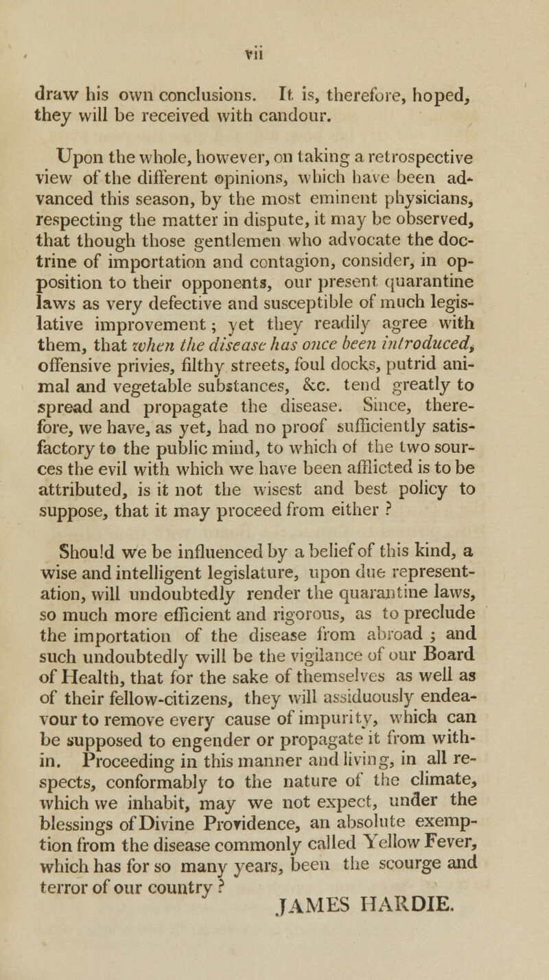Vll draw his own conclusions. If, is, therefore, hoped, they will be received with candour. Upon the whole, however, on taking a retrospective view of the different opinions, which have been ad- vanced this season, by the most eminent physicians, respecting the matter in dispute, it may be observed, that though those gentlemen who advocate the doc- trine of importation and contagion, consider, in op- position to their opponents, our present quarantine laws as very defective and susceptible of much legis- lative improvement; yet they readily agree with them, that token the disease has once been introduced, offensive privies, filthy streets, foul docks, putrid ani- mal and vegetable substances, &e. tend greatly to spread and propagate the disease. Since, there- fore, we have, as yet, had no proof sufficiently satis- factory to the public mind, to which of the two sour- ces the evil with which we have been afflicted is to be attributed, is it not the wisest and best policy to suppose, that it may proceed from either ? Should we be influenced by a belief of this kind, a wise and intelligent legislature, upon due represent- ation, will undoubtedly render the quarantine laws, so much more efficient and rigorous, as to preclude the importation of the disease from abroad ; and such undoubtedly will be the vigilance of our Board of Health, that for the sake of themselves as well as of their fellow-citizens, they will assiduously endea- vour to remove every cause of impurity, which can be supposed to engender or propagate it from with- in. Proceeding in this manner and living, in all re- spects, conformably to the nature of the climate, which we inhabit, may we not expect, under the blessings of Divine Providence, an absolute exemp- tion from the disease commonly called Yellow Fever, which has for so many years, been the scourge and terror of our country ? JAMES HARDIE.