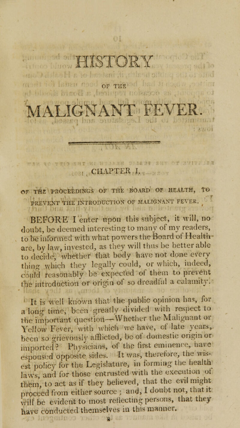 HISTORY OF THE MALIGNANT FEVER. CHAPTER I. OF THE PROCEEDINGS OF THE BOARD OF HEALTH, TO PREVENT THE INTRODUCTION OF MALIGNANT FEVER. ( BEFORE I enter upon this subject, it will, no doubt, be deemed interesting to many of my readers, to be informed with what powers the Board of Health- are, by law, invested, as they will thus be better able to decide, whether that body have not done every thing which they legally could, or which, indeed, could reasonably be expected of them to prevent the introduction or origin of so dreadful a calamity. It is well known that the public opinion has, for a long time, been greatly divided with respect to the important question—Whether the Malignant or Yellow Fever, with which we have, of late years, been so grievously afflicted, be of domestic origin or imported^? Physicians, of the first eminence, have espoused opposite sides. It was, therefore, the wis- est policy for the Legislature, in forming the health laws and for those entrusted with the execution ot them, to act as if they believed, that the evil might proceed from either source ; and, I doubt not, that it will be evident to most reflecting persons, that they have conducted themselves in this manner. 8