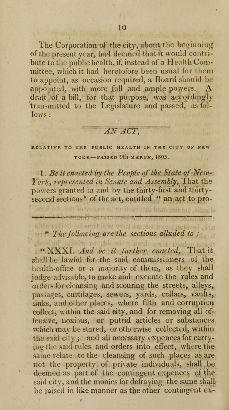 The Corporation of the city, about the beginning of the present year, had deemed that it would contri- bute to the public health, if, instead of a Health Com- mittee, which it had heretofore been usual for them to appoint, as occasion required, a Board should be appointed, with more full and ample powers. A draft of a bill, for that purpose, was accordingly transmitted to the Legislature and passed, as fol- lows : AN ACT, RELATIVE TO THE PUBLIC HEALTH IK THE CITY OF NEW- YORK— PASSED 9tll MARCH, 1805. 1. Be it enacted by the People of the State of New- York, represented in Senate and Assembly, That the powers granted in and by the thirty-first and thirty- second sections* of the act, entitled  an act to pro- * The following are the sections alluded to :  XXXL And be it further enacted, That it shall be lawful for the said commissioners of the health-office or a majority of them, as they shall judge advisable, to make and execute the rules and orders for cleansing and scouring the streets, alleys, pas-ages, curtilages, sewers, yards, cellars, vaults, sinks, and other places, where filth and corruption collect, within the said eity, and for removing all of- fensive, noxious, or putrid articles or substances which may be stored, or otherwise collected, within the said city ; and all necessary expences for carry- ing the said rules and orders into effect, whore the same relate to the cleansing of such places as are not the property of private individuals, shall be deemed as part of the contingent expences of the said city, and the monies for defraying the same shall be raised in like manner as the other contingent ex-