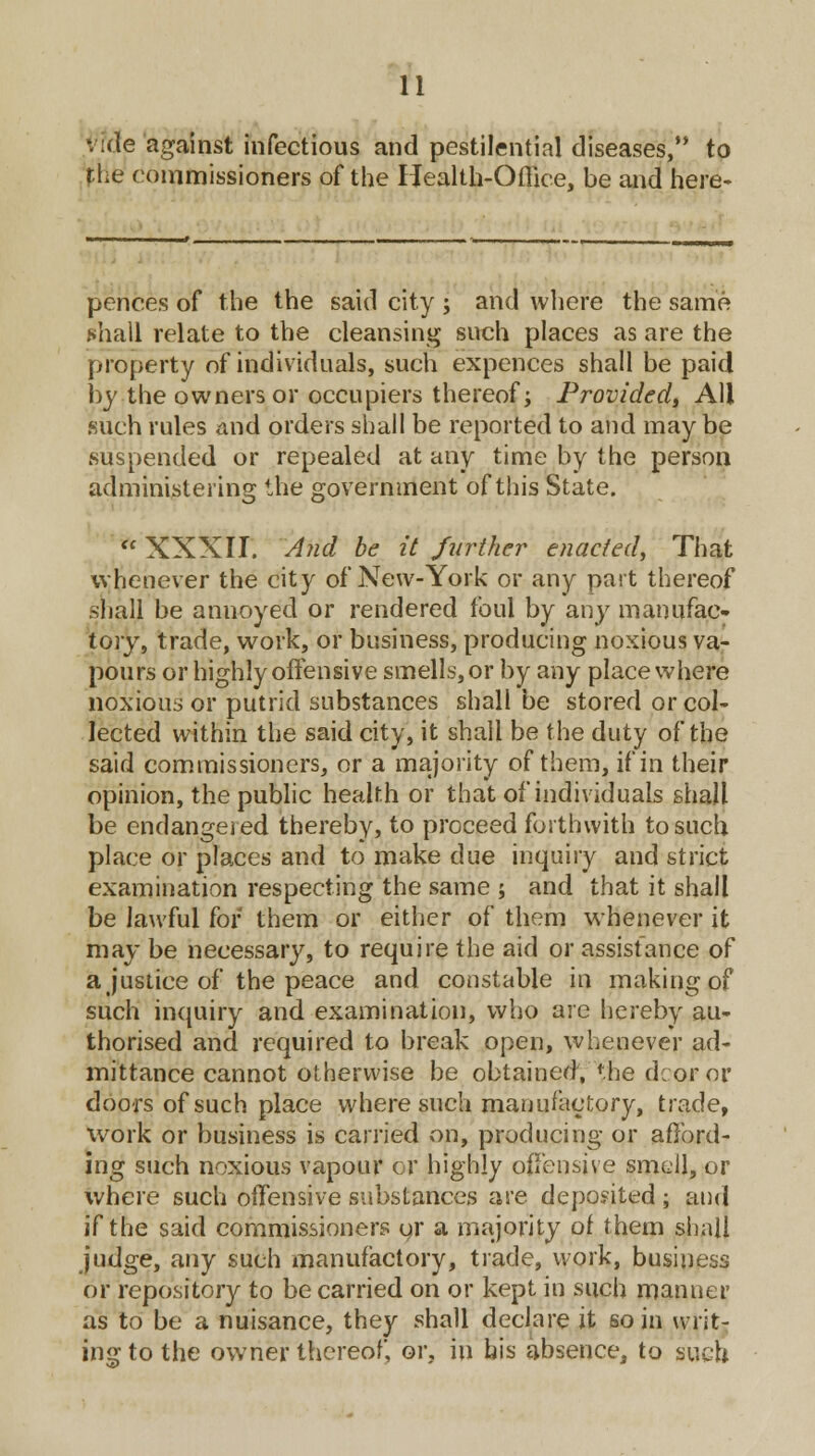 vide against infectious and pestilential diseases,'* to the commissioners of the Health-Office, be and here- pences of the the said city ; and where the same *hall relate to the cleansing such places as are the property of individuals, such expences shall be paid by the owners or occupiers thereof; Provided, All such rules and orders shall be reported to and may be suspended or repealed at any time by the person administering the government of this State.  XXXII. And be it further enacted, That whenever the city of New-York or any part thereof shall be annoyed or rendered foul by any manufac- tory, trade, work, or business, producing noxious va- pours or highly offensive smells, or by any place where noxious or putrid substances shall be stored or col- lected within the said city, it shall be the duty of the said commissioners, or a majority of them, if in their opinion, the public health or that of individuals shall be endangered thereby, to proceed forthwith to such place or places and to make due inquiry and strict examination respecting the same ; and that it shall be lawful for them or either of them whenever it may be necessary, to require the aid or assistance of a justice of the peace and constable in making of such inquiry and examination, who are hereby au- thorised and required to break open, whenever ad- mittance cannot otherwise be obtained, the dcoror doors of such place where such manufactory, trade, work or business is carried on, producing or afford- ing such noxious vapour or highly offensive smell, or where such offensive substances are deposited ; and if the said commissioners qr a majority of them shall judge, any such manufactory, trade, work, business or repository to be carried on or kept in such manner as to be a nuisance, they shall declare it so in writ- ing to the owner thereof, or, in bis absence, to such
