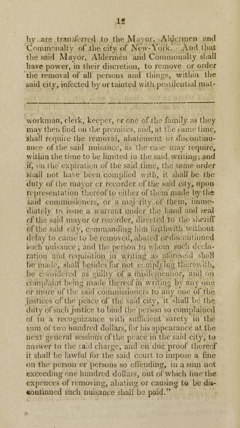15 by arc transferred to the M.iyor, Aldermen and Commonalty of the city of New-York. And that the said Mayor, Aldermen and Commonalty shall have power, in their discretion, to remove or order the removal of all persons and things, within the said city, infected by or tainted with pestilential mat- workman, clerk, keeper, or one of the family as they may then find on the premises, and, at tn'e tame time, shall require the removal, abatement or discontinu- ance of the said nuisance, as the case may require, within the time to be limited in the said writing; and ifj on the expiration of the said time, the same order shall not have been complied with, it shall be the duty of the mayor cr recorder of the said city, upon representation thereof to either of them made by the said commissioners, or a majority of them, imme- diately to issue a warrant under the hand and seal of the said mayor or recorder, directed to the sheriff of tiic said city, commanding him forthwith without delay to cause to be removed, abated or discontinued such nuisance; and the person to whom such decla- ration and requisition in writing as aforesaid shall be made, shall besides for not complying therewith, be considered as guilty of a misdemeanor, and on complaint being made thereof in writing by any one or more of the said commissioners to any one of the justices of the peace of the said city, it shall be the duty of such justice to bind the person so complained of in a recognizance with sufficient surety in the sum of two hundred dollars, for his appearance at the next general sessions of the peace in the said city, to answer to the laid charge, and en. due proof thereof it shall be lawful for the said court to impose a fine on the person or persons so offending, in a sum not exceeding one hundred dollars, out of which line the expences of removing, abating or causing to be dis- continued such nuisance shall be paid.