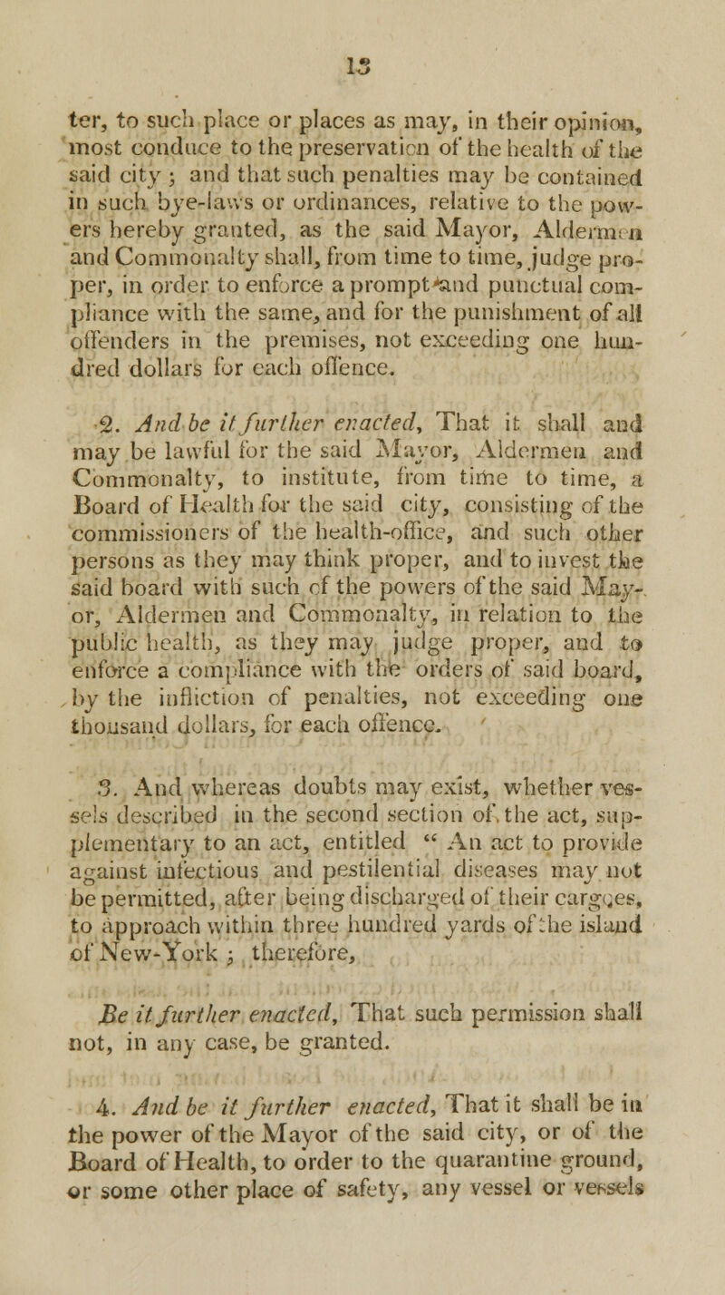ter, to such place or places as may, in their opinion, most conduce to the preservation of the health of the said city ; and that such penalties may be contained in such bye-laws or ordinances, relative to the pow- ers hereby granted, as the said Mayor, Aldermen and Commonalty shall, from time to time, judge pro- per, in order to enforce a prompt^and punctual com- pliance with the same, and for the punishment of all offenders in the premises, not exceeding one hun- dred dollars for each offence. 2. And be it further enacted, That it shall and may be lawful for the said Mayor, Aldermen and Commonalty, to institute, from time to time, a Board of Health for the said city, consisting of the commissioners of the health-office, and such other persons as they may think proper, and to invest tke said board with such of the powers of the said May- or, Aldermen and Commonalty, in relation to the public health, as they may judge proper, and to enforce a compliance with the orders of said board, , by the infliction of penalties, not exceeding one thousand dollars, for each offence. 3. And whereas doubts may exist, whether ves- sels described in the second section of, the act, sup- plementary to an act, entitled  An act to provide against infectious and pestilential diseases may not be permitted, after being discharged of their cargoes, to approach within three hundred yards of the island of New-York ; therefore, Be it further enacted, That such permission shall not, in any case, be granted. A. And be it further enacted, That it shall be in the power of the Mayor of the said city, or of the Board of Health, to order to the quarantine ground, or some other place o( safety, any vessel or vessels