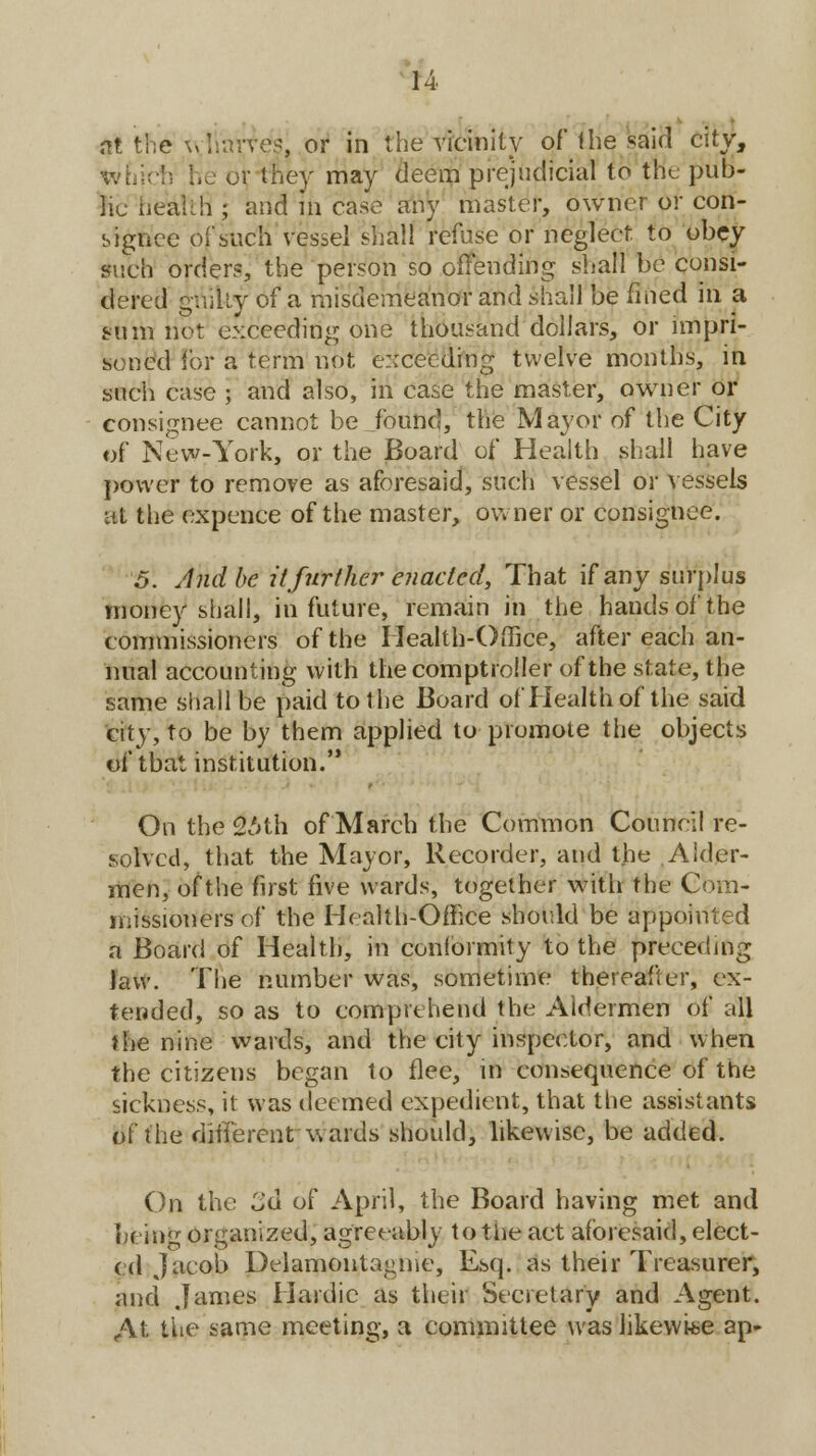 at the wftarvej' or in the vicinity of* the said city, tvnicti he or they may deem prejudicial to trie pub- lic iiealih ; and m case any master, owner or con- signee of such vessel shall refuse or neglect to obey such order?, the person so offending shall be consi- dered guilty of a misdemeanor and shall be fined in a sum not exceeding one thousand dollars, or impri- soned for a term not. exceeding twelve months, in such case ; and also, in case the master, owner or consignee cannot be JbuncJ, the Mayor of the City of New-York, or the Board of Health shall have power to remove as aforesaid, such vessel or vessels at the expence of the master, owner or consignee. 5. And be it further enacted, That if any surplus money shall, in future, remain in the hands of the commissioners of the Health-Office, after each an- nual accounting with the comptroller of the state, the same shall be paid to the Board of Health of the said city, to be by them applied to promote the objects of that institution. On the 2';th of March the Common Council re- solved, that the Mayor, Recorder, and the Alder- men, of the first five wards, together with the Com- missioners of the Health-Office should be appointed a Board of Health, in conformity to the preceding Jaw. The number was, sometime thereafter, ex- tended, so as to comprehend the Aldermen of all the nine wards, and the city inspector, and when the citizens began to flee, in consequence of the sickness, it was deemed expedient, that the assistants of the different wards should, likewise, be added. On the £d of April, the Board having met and being organized, agreeably to the act aforesaid, elect- ed Jaeob Delamontagnie, Esq. as their Treasurer, and James Hardic as their Secretary and Agent. At the same meeting, a committee was likewise ap-