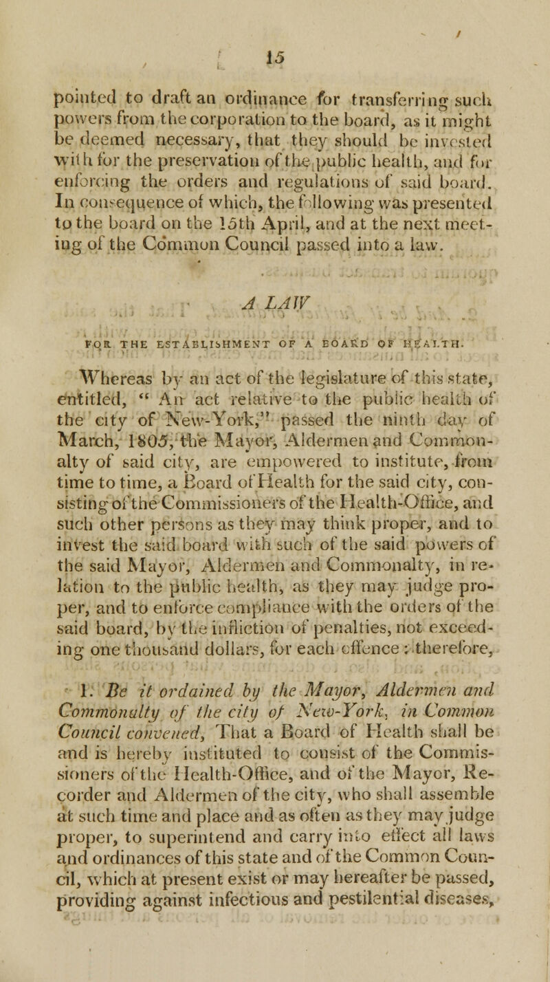 pointed to draft an ordinance for transferring such powers from the corporation to the board, as it might be deemed necessary, that they should be invested with lor the preservation of the public health, and for enforcing the orders and regulations of said board. In consequence of which, the fallowing was presented to the board on the loth April, and at the next meet- ing of the Common Council passed into a law. A LAW FOB. THE ESTABLISHMENT OF A BOARD OF HEALTH. Whereas bv an act of the legislature of this state, entitled,  An act relative to the public health of the city of New-York, passed the ninth day of March, 1805, the Mayor, Aldermen and Common- alty of said city, are empowered to institute, from time to time, a Board of Health for the said city, con- sisting oi'the Commissioners of the Health-Office, and such other persons as they may think proper, and to invest the said board with such of the said powers of the said Mayor, Aldermen and Commonalty, in re> l&tiou to the public health, as they may judge pro- per, and to enforce compliance with the orders of the said board, by the infliction of penalties, not exceed- ing one thousand dollar?, for each effence : .therefore, 1. Be it ordained by the Mayor, Aldermen and Commonalty of the city of Neiv-York, in Common Council convened, That a Board of Health shall be and is hereby instituted to consist of the Commis- sioners of the Health-Office, and of the Mayor, Re- corder and Aldermen of the city, who shall assemble at such time and place and as often as they may judge proper, to superintend and carry into effect all laws and ordinances of this state and of the Common Coun- cil, which at present exist or may hereafter be passed, providing against infectious and pestilential diseases,
