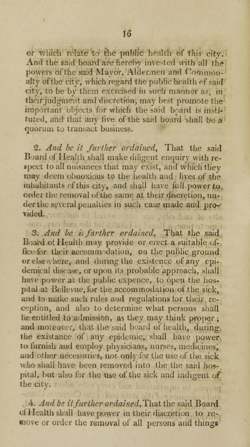 or which relate to the public health of this city. And the said board are hereby invested with all the powers of the said Mayor, Aldermen mid (Common- alty of the city, which regard the public health of said city, to be by them exercised in such manner as, in their judgment and discretion, may best, promote the important objects for which the said board is insti- tuted, and that any five of the said board shall be a quorum to transact business. 2. And be it further ordained, That the said Board of Health shall make diligent enquiry with re- spect to all nuisances that may exist, and which they may deem obnoxious to the health and lives of the inhabitants rf this city, and shall have full power to order the removal of the same at their discretion, un- der the several penalties in such case made and pro- vided. 3. And be it further ordained, That the said Board of Health may provide or erect a suitable of- fice for their accommodation, on the public ground or elsewhere, and during the existence of any epi- demical disease, or upon its probable approach, shall have power at the public expence, to open the hos- pital at Bellevue, for the accommodation of the sick, and to make such rules and regulations for their re- ception, and also to determine what persons shall be entitled to admission, as they may think proper; and moreover, that the said board of health, during the existance of any epidemic, shall have power to furnish and employ physicians, nurses, medicines^ and other necessaries, not. only for the use of the sick who shall have been removed into the the said hos- pital, but also for the use of the sick and indigent of the citv. 4. And be it further ordained^That the said Board of Health shall have power in their discretion to re- move or order the removal of all persons and thingg
