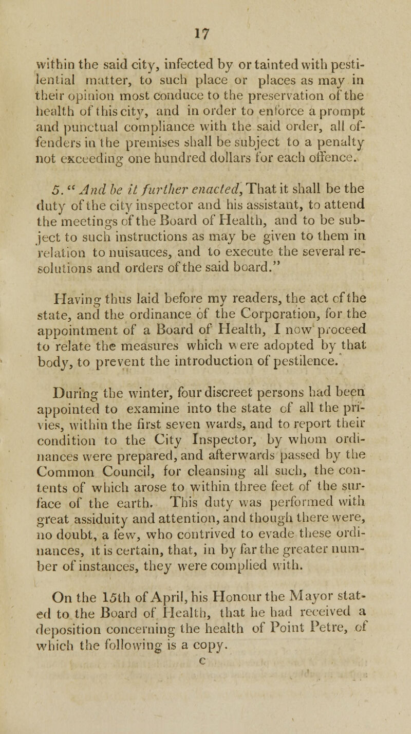 within the said city, infected by or tainted with pesti- lential matter, to such place or places as may in their opinion most conduce to the preservation ofthe health of this city, and in order to enforce a prompt and punctual compliance with the said order, all of- fenders in the premises shall be subject to a penalty not exceeding one hundred dollars for each offence. 5.  And be it further enacted, That it shall be the duty of the city inspector and his assistant, to attend the meetings of the Board of Health, and to be sub- ject to such instructions as may be given to them in relation to nuisauces, and to execute the several re- solutions and orders of the said board. Having thus laid before my readers, the act of the state, and the ordinance of the Corporation, for the appointment of a Board of Health, I now proceed to relate the measures which were adopted by that body, to prevent the introduction of pestilence. During the winter, four discreet persons had been appointed to examine into the state of all the pri- vies, within the first seven wards, and to report their condition to the City Inspector, by whom ordi- nances were prepared, and afterwards passed by the Common Council, for cleansing all such, the con- tents of which arose to within three feet of the sur- face of the earth. This duty was performed with great assiduity and attention, and though there were, no doubt, a kw, who contrived to evade these ordi- nances, it is certain, that, in by far the greater num- ber of instances, they were complied with. On the 15th of April, his Honour the Mayor stat- ed to the Board of Health, that he had received a deposition concerning the health of Point Petre, of which the following is a copy. c